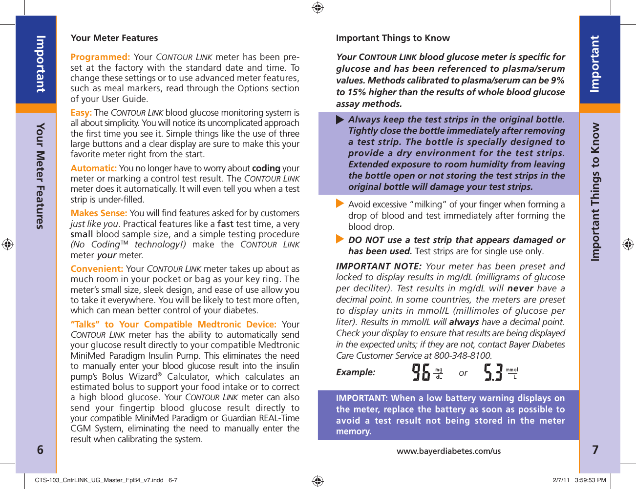 6ImportantNeed Help ?  Bayer Diabetes Care: 1-800-348-8100 7Importantwww.bayerdiabetes.com/usImportant Things to KnowYour Meter FeaturesProgrammed: Your CONTOUR LINK meter has been pre-set at the factory with the standard date and time. To change these settings or to use advanced meter features, such as meal markers, read through the Options section of your User Guide. Easy: The CONTOUR LINK blood glucose monitoring system is all about simplicity. You will notice its uncomplicated approach the ﬁ rst time you see it. Simple things like the use of three large buttons and a clear display are sure to make this your favorite meter right from the start.Automatic: You no longer have to worry about coding your meter or marking a control test result. The CONTOUR LINK meter does it automatically. It will even tell you when a test strip is under-ﬁ lled.Makes Sense: You will ﬁ nd features asked for by customers just like you. Practical features like a fast test time, a very small blood sample size, and a simple testing procedure (No CodingTM technology!) make the CONTOUR LINK meter your meter.Convenient: Your CONTOUR LINK meter takes up about as much room in your pocket or bag as your key ring. The meter’s small size, sleek design, and ease of use allow you to take it everywhere. You will be likely to test more often, which can mean better control of your diabetes.“Talks” to Your Compatible Medtronic Device: Your CONTOUR LINK meter has the ability to automatically send your glucose result directly to your compatible Medtronic MiniMed Paradigm Insulin Pump. This eliminates the need to manually enter your blood glucose result into the insulin pump’s  Bolus Wizard® Calculator, which calculates an estimated bolus to support your food intake or to correct a high blood glucose. Your  CONTOUR LINK meter can also send your fingertip blood glucose result directly to your compatible MiniMed Paradigm or Guardian REAL-Time CGM System, eliminating the need to manually enter the result when calibrating the system.Your Meter FeaturesImportant Things to KnowYour CONTOUR LINK blood glucose meter is speciﬁ c for glucose and has been referenced to plasma/serum values. Methods calibrated to plasma/serum can be 9% to 15% higher than the results of whole blood glucose assay methods.  Always keep the test strips in the original bottle. Tightly close the bottle immediately after removing a test strip. The bottle is specially designed to provide a dry environment for the test strips. Extended exposure to room humidity from leaving the bottle open or not storing the test strips in the original bottle will damage your test strips.  Avoid excessive “milking” of your ﬁ nger when forming a drop of blood and test immediately after forming the blood drop.  DO NOT use a test strip that appears damaged or has been used. Test strips are for single use only.IMPORTANT NOTE: Your meter has been preset and locked to display results in mg/dL (milligrams of glucose per deciliter). Test results in mg/dL will never have a decimal point. In some countries, the meters are preset to display units in mmol/L (millimoles of glucose per liter). Results in mmol/L will always have a decimal point. Check your display to ensure that results are being displayed in the expected units; if they are not, contact Bayer Diabetes Care Customer Service at 800-348-8100. Example:  or IMPORTANT: When a low battery warning displays on the meter, replace the battery as soon as possible to avoid a test result not being stored in the meter memory.CTS-103_CntrLINK_UG_Master_FpB4_v7.indd   6-7CTS-103_CntrLINK_UG_Master_FpB4_v7.indd   6-7 2/7/11   3:59:53 PM2/7/11   3:59:53 PM