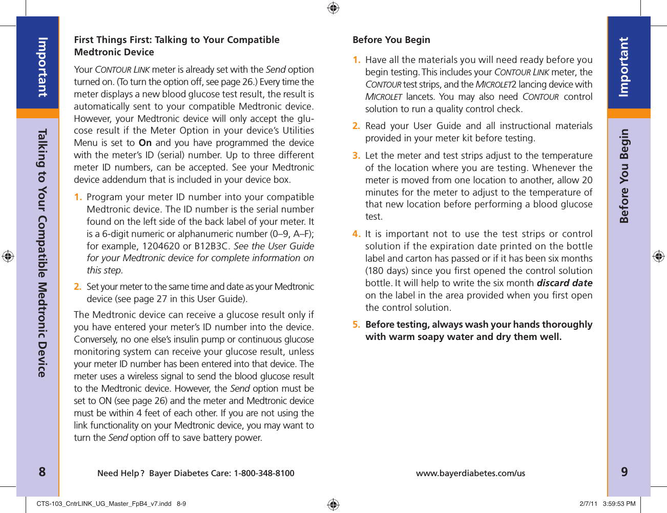 8ImportantNeed Help ?  Bayer Diabetes Care: 1-800-348-8100 9Importantwww.bayerdiabetes.com/usBefore You BeginFirst Things First: Talking to Your Compatible Medtronic DeviceYour CONTOUR LINK meter is already set with the Send option turned on. (To turn the option off, see page 26.) Every time the meter displays a new blood glucose test result, the result is automatically sent to your compatible Medtronic device. However, your Medtronic device will only accept the glu-cose result if the Meter Option in your device’s Utilities  Menu is set to On and you have programmed the device with the meter’s ID (serial) number. Up to three different meter ID numbers, can be accepted. See your Medtronic device addendum that is included in your device box.1.  Program your meter ID number into your compatible Medtronic device. The ID number is the serial number found on the left side of the back label of your meter. It is a 6-digit numeric or alphanumeric number (0–9, A–F); for example, 1204620 or B12B3C. See the User Guide for your Medtronic device for complete information on this step.2.  Set your meter to the same time and date as your Medtronic device (see page 27 in this User Guide).The Medtronic device can receive a glucose result only if you have entered your meter’s ID number into the device. Conversely, no one else’s insulin pump or continuous glucose monitoring system can receive your glucose result, unless your meter ID number has been entered into that device. The meter uses a wireless signal to send the blood glucose result to the Medtronic device. However, the Send option must be set to ON (see page 26) and the meter and Medtronic device must be within 4 feet of each other. If you are not using the link functionality on your Medtronic device, you may want to turn the Send option off to save battery power.Talking to Your Compatible Medtronic DeviceBefore You Begin1.  Have all the materials you will need ready before you begin testing. This includes your CONTOUR LINK meter, the CONTOUR test strips, and the MICROLET2 lancing device with MICROLET lancets. You may also need CONTOUR control solution to run a quality control check.2.  Read your User Guide and all instructional materials provided in your meter kit before testing.3.  Let the meter and test strips adjust to the temperature of the location where you are testing. Whenever the meter is moved from one location to another, allow 20 minutes for the meter to adjust to the temperature of that new location before performing a blood glucose test.4.  It is important not to use the test strips or control solution if the expiration date printed on the bottle label and carton has passed or if it has been six months (180 days) since you ﬁ rst opened the control solution bottle. It will help to write the six month discard date on the label in the area provided when you ﬁ rst open the control solution.5.  Before testing, always wash your hands thoroughly with warm soapy water and dry them well.CTS-103_CntrLINK_UG_Master_FpB4_v7.indd   8-9CTS-103_CntrLINK_UG_Master_FpB4_v7.indd   8-9 2/7/11   3:59:53 PM2/7/11   3:59:53 PM