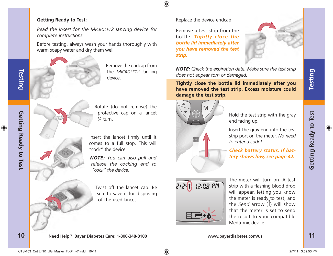 Twist off the lancet cap. Be sure to save it for disposing of the used lancet. Testing10 Need Help ?  Bayer Diabetes Care: 1-800-348-8100Testing11www.bayerdiabetes.com/usGetting Ready to TestGetting Ready to TestGetting Ready to Test:Read the insert for the MICROLET2 lancing device for complete instructions. Before testing, always wash your hands thoroughly with warm soapy water and dry them well. Replace the device endcap. Remove a test strip from the bottle. Tightly close the bottle lid immediately after you have removed the test strip.NOTE: Check the expiration date. Make sure the test strip does not appear torn or damaged.Tightly close the bottle lid immediately after you have removed the test strip. Excess moisture could damage the test strip.Hold the test strip with the gray end facing up.Insert the gray end into the test strip port on the meter. No need to enter a code!Check battery status. If bat-tery shows low, see page 42.The meter will turn on. A test strip with a ﬂ ashing blood drop will appear, letting you know the meter is ready to test, and the Send arrow ( ) will show that the meter is set to send the result to your compatible Medtronic device.Remove the endcap from the  MICROLET2 lancing device. Rotate (do not remove) the protective cap on a lancet ¼ turn.Insert the lancet ﬁ rmly until it comes to a full stop. This will “cock” the device.NOTE: You can also pull and release the cocking end to “cock” the device. CTS-103_CntrLINK_UG_Master_FpB4_v7.indd   10-11CTS-103_CntrLINK_UG_Master_FpB4_v7.indd   10-11 2/7/11   3:59:53 PM2/7/11   3:59:53 PM