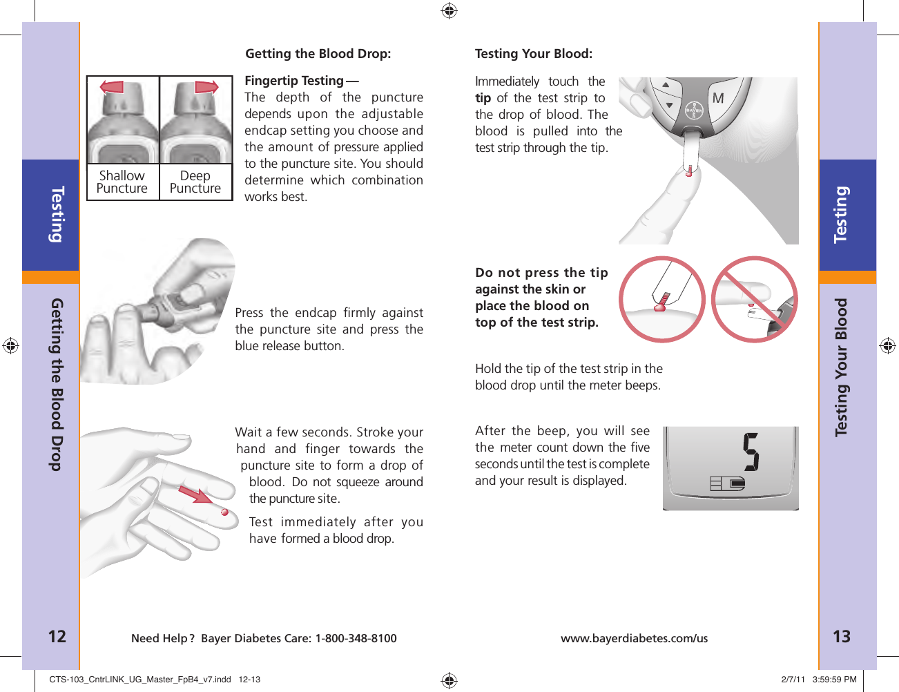  Shallow  Deep Puncture  PunctureTesting12 Need Help ?  Bayer Diabetes Care: 1-800-348-8100Testing13www.bayerdiabetes.com/usTesting Your BloodGetting the Blood DropGetting the Blood Drop:Fingertip Testing — The depth of the puncture depends  upon the adjustable endcap setting you choose and the amount of pressure applied to the puncture site. You should determine which combination works best.Press the endcap ﬁ rmly  against the puncture site and press the blue release button.Wait a few seconds. Stroke your hand and finger towards the puncture site to form a drop of blood. Do not squeeze around the puncture site.Test immediately after you have formed a blood drop.Immediately touch the tip of the test strip to the drop of blood. The blood is pulled into the test strip through the tip.Do not press the tip against the skin or place the blood on top of the test strip.Hold the tip of the test strip in the blood drop until the meter beeps. After the beep, you will see the meter count down the ﬁ ve seconds until the test is complete and your result is displayed.Testing Your Blood:CTS-103_CntrLINK_UG_Master_FpB4_v7.indd   12-13CTS-103_CntrLINK_UG_Master_FpB4_v7.indd   12-13 2/7/11   3:59:59 PM2/7/11   3:59:59 PM