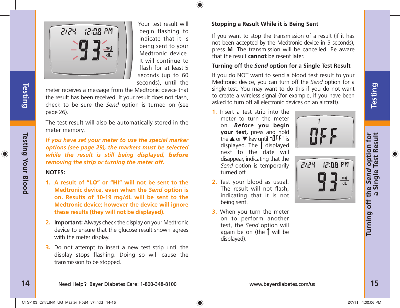 Testing14 Need Help ?  Bayer Diabetes Care: 1-800-348-8100Testing15www.bayerdiabetes.com/usTurning off the Send option for a Single Test ResultYour test result will begin  flashing to indicate that it is being sent to your Medtronic device. It will continue to flash for at least 5 seconds (up to 60 seconds), until the meter receives a message from the Medtronic device that the result has been received. If your result does not ﬂ ash, check to be sure the Send option is turned on (see page 26).The test result will also be automatically stored in the meter memory.If you have set your meter to use the special marker options (see page 29), the markers must be selected while the result is still being displayed, beforeremoving the strip or turning the meter off.NOTES:1.  A result of “LO” or “HI” will not be sent to the Medtronic device, even when the Send option is on. Results of 10-19 mg/dL will be sent to the Medtronic device; however the device will ignore these results (they will not be displayed).2.  Important: Always check the display on your Medtronic device to ensure that the glucose result shown agrees with the meter display.3.  Do not attempt to insert a new test strip until the display stops flashing. Doing so will cause the transmission to be stopped.Testing Your BloodIf you want to stop the transmission of a result (if it has not been accepted by the Medtronic device in 5 seconds), press M. The transmission will be cancelled. Be aware that the result cannot be resent later.Turning off the Send option for a Single Test ResultIf you do NOT want to send a blood test result to your Medtronic device, you can turn off the Send option for a single test. You may want to do this if you do not want to create a wireless signal (for example, if you have been asked to turn off all electronic devices on an aircraft).1.    Insert a test strip into the meter  to turn the meter on.  Before you begin your test, press and hold the ▲ or ▼ key until “ ” is displayed. The   displayed next to the date will disappear, indicating that the Send option is temporarily turned off.2.  Test your blood as usual. The result will not ﬂ ash, indicating  that it is not being sent.3.   When you turn the meter on to perform another test, the Send option will again be on (the   will be displayed).Stopping a Result While it is Being SentCTS-103_CntrLINK_UG_Master_FpB4_v7.indd   14-15CTS-103_CntrLINK_UG_Master_FpB4_v7.indd   14-15 2/7/11   4:00:06 PM2/7/11   4:00:06 PM