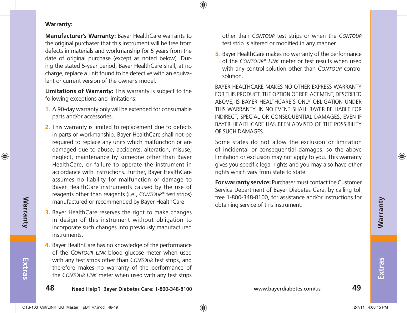 Extras48 Need Help ?  Bayer Diabetes Care: 1-800-348-8100Extras49www.bayerdiabetes.com/usWarrantyWarrantyother than CONTOUR test strips or when the CONTOUR test strip is altered or modiﬁ ed in any manner.5.  Bayer HealthCare makes no warranty of the performance of the CONTOUR® LINK meter or test results when used with any control solution other than CONTOUR control solution.BAYER HEALTHCARE MAKES NO OTHER EXPRESS WARRANTY FOR THIS PRODUCT. THE OPTION OF REPLACEMENT, DESCRIBED ABOVE, IS BAYER HEALTHCARE’S ONLY OBLIGATION UNDER THIS WARRANTY. IN NO EVENT SHALL BAYER BE LIABLE FOR INDIRECT, SPECIAL OR CONSEQUENTIAL DAMAGES, EVEN IF BAYER HEALTHCARE HAS BEEN ADVISED OF THE POSSIBILITY OF SUCH DAMAGES.Some states do not allow the exclusion or limitation of incidental or consequential damages, so the above limitation or exclusion may not apply to you. This warranty gives you speciﬁ c legal rights and you may also have other rights which vary from state to state.For warranty service: Purchaser must contact the Customer Service Department of Bayer Diabetes Care, by calling toll free 1-800-348-8100, for assistance and/or instructions for obtaining service of this instrument.Warranty:Manufacturer’s Warranty: Bayer HealthCare warrants to the original purchaser that this instrument will be free from defects in materials and workmanship for 5 years from the date of original purchase (except as noted below). Dur-ing the stated 5-year period, Bayer HealthCare shall, at no charge, replace a unit found to be defective with an equiva-lent or current version of the owner’s model.Limitations of Warranty: This warranty is subject to the following exceptions and limitations:1.  A 90-day warranty only will be extended for consumable parts and/or accessories.2.  This warranty is limited to replacement due to defects in parts or workmanship. Bayer HealthCare shall not be required to replace any units which malfunction or are damaged due to abuse, accidents, alteration, misuse, neglect, maintenance by someone other than Bayer HealthCare, or failure to operate the instrument in accordance with instructions. Further, Bayer HealthCare assumes no liability for malfunction or damage to Bayer HealthCare instruments caused by the use of reagents other than reagents (i.e., CONTOUR® test strips) manufactured or recommended by Bayer HealthCare.3.  Bayer HealthCare reserves the right to make changes in design of this instrument without obligation to incorporate such changes into previously manufactured instruments.4.  Bayer HealthCare has no knowledge of the performance of the CONTOUR LINK blood glucose meter when used with any test strips other than CONTOUR test strips, and therefore makes no warranty of the performance of the CONTOUR LINK meter when used with any test strips CTS-103_CntrLINK_UG_Master_FpB4_v7.indd   48-49CTS-103_CntrLINK_UG_Master_FpB4_v7.indd   48-49 2/7/11   4:00:45 PM2/7/11   4:00:45 PM