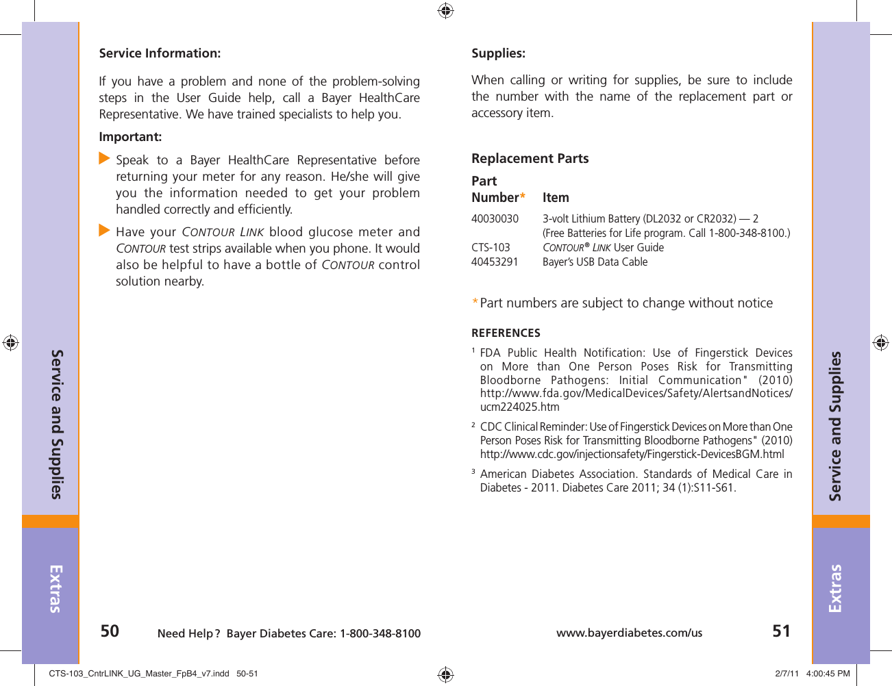 Extras50 Need Help ?  Bayer Diabetes Care: 1-800-348-8100Extras51www.bayerdiabetes.com/usService and SuppliesService and SuppliesSupplies:When calling or writing for supplies, be sure to include the number with the name of the replacement part or accessory item.Replacement PartsPart Number* Item40030030  3-volt Lithium Battery (DL2032 or CR2032) — 2 (Free Batteries for Life program. Call 1-800-348-8100.)CTS-103  CONTOUR® LINK User Guide40453291  Bayer’s USB Data Cable * Part numbers are subject to change without noticeREFERENCES1  FDA Public Health Notification: Use of Fingerstick Devices on More than One Person Poses Risk for Transmitting Bloodborne Pathogens: Initial Communication&quot; (2010) http://www.fda.gov/MedicalDevices/Safety/AlertsandNotices/ucm224025.htm2  CDC Clinical Reminder: Use of Fingerstick Devices on More than One Person Poses Risk for Transmitting Bloodborne Pathogens&quot; (2010)http://www.cdc.gov/injectionsafety/Fingerstick-DevicesBGM.html3  American Diabetes Association. Standards of Medical Care in Diabetes - 2011. Diabetes Care 2011; 34 (1):S11-S61. Service Information:If you have a problem and none of the problem-solving steps in the User Guide help, call a Bayer HealthCare Representative. We have trained specialists to help you.Important: Speak to a Bayer HealthCare Representative before   returning your meter for any reason. He/she will give   you the information needed to get your problem   handled correctly and efﬁ ciently. Have your CONTOUR LINK blood glucose meter and  CONTOUR test strips available when you phone. It would   also be helpful to have a bottle of CONTOUR control  solution nearby.CTS-103_CntrLINK_UG_Master_FpB4_v7.indd   50-51CTS-103_CntrLINK_UG_Master_FpB4_v7.indd   50-51 2/7/11   4:00:45 PM2/7/11   4:00:45 PM