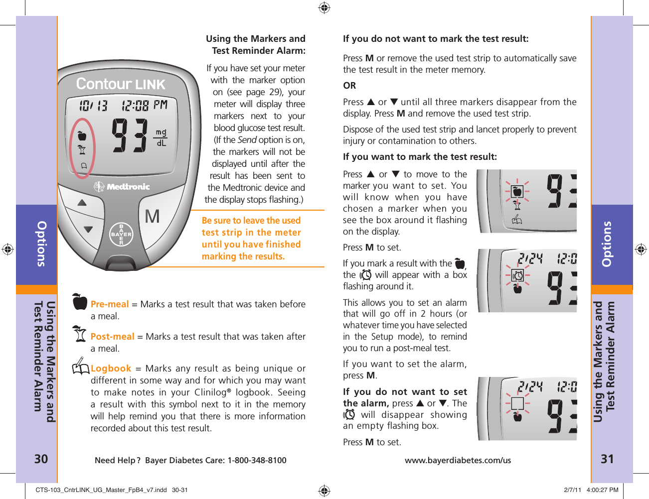 Options30 Need Help ?  Bayer Diabetes Care: 1-800-348-8100Options31www.bayerdiabetes.com/usUsing the Markers and Test Reminder AlarmUsing the Markers and Test Reminder Alarm:If you have set your meter with the marker option on (see page 29), your meter will display three markers next to your blood glucose test result. (If the Send option is on, the markers will not be displayed until after the result has been sent to the Medtronic device and the display stops ﬂ ashing.) Pre-meal = Marks a test result that was taken before  a meal. Post-meal = Marks a test result that was taken after  a meal.   Logbook = Marks any result as being unique or different in some way and for which you may want to make notes in your Clinilog® logbook. Seeing a result with this symbol next to it in the memory will help remind you that there is more information recorded about this test result.Be sure to leave the used test strip in the meter until you have finished marking the results.Press M or remove the used test strip to automatically save the test result in the meter memory.ORPress ▲ or ▼ until all three markers disappear from the display. Press M and remove the used test strip.Dispose of the used test strip and lancet properly to prevent injury or contamination to others.If you want to mark the test result:If you do not want to mark the test result:Press  ▲ or ▼ to move to the marker you want to set. You will know when you have chosen a marker when you see the box around it ﬂ ashing on the display. Press M to set. If you mark a result with the  , the   will appear with a box ﬂ ashing around it.This allows you to set an alarm that  will go off in 2 hours (or whatever time you have selected in the Setup mode), to remind you to run a post-meal test.If you want to set the alarm, press M.If you do not want to set the alarm, press ▲ or ▼. The  will disappear showing an empty ﬂ ashing box. Press M to set.Using the Markers and Test Reminder AlarmCTS-103_CntrLINK_UG_Master_FpB4_v7.indd   30-31CTS-103_CntrLINK_UG_Master_FpB4_v7.indd   30-31 2/7/11   4:00:27 PM2/7/11   4:00:27 PM