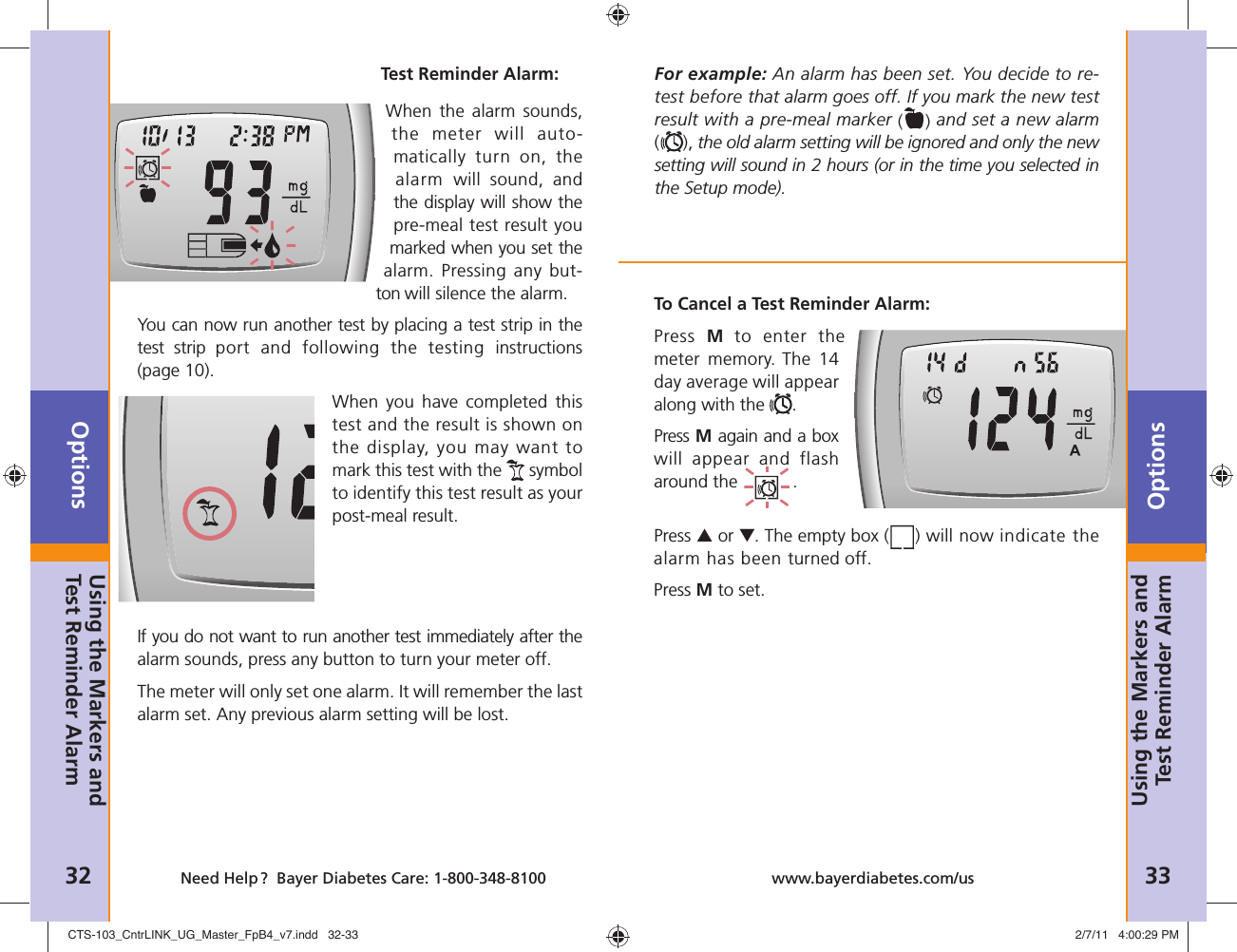 Options32 Need Help ?  Bayer Diabetes Care: 1-800-348-8100Options33www.bayerdiabetes.com/usWhen the alarm sounds, the meter will auto-matically turn on, the alarm  will sound, and the display will show the pre-meal test result you marked when you set the alarm. Pressing any but-ton will silence the alarm.You can now run another test by placing a test strip in the test strip port and following the testing instructions (page 10). When you have completed this test and the result is shown on the display, you may want to mark this test with the   symbol to identify this test result as your post-meal result. If you do not want to run another test immediately after the alarm sounds, press any button to turn your meter off.The meter will only set one alarm. It will remember the last alarm set. Any previous alarm setting will be lost.Test Reminder Alarm:To Cancel a Test Reminder Alarm:Press  M to enter the meter memory. The 14 day average will appear along with the  .Press M again and a box will appear and flash around the  .Press ▲ or ▼. The empty box ( ) will now indicate the alarm has been turned off. Press M to set.For example: An alarm has been set. You decide to re-test before that alarm goes off. If you mark the new test result with a pre-meal marker () and set a new alarm(), the old alarm setting will be ignored and only the new setting will sound in 2 hours (or in the time you selected in the Setup mode).Using the Markers and Test Reminder AlarmUsing the Markers and Test Reminder AlarmCTS-103_CntrLINK_UG_Master_FpB4_v7.indd   32-33CTS-103_CntrLINK_UG_Master_FpB4_v7.indd   32-33 2/7/11   4:00:29 PM2/7/11   4:00:29 PM