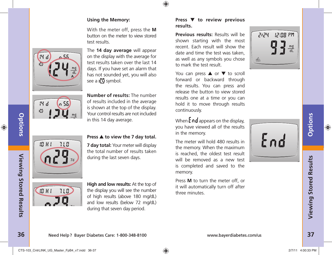 Options36 Need Help ?  Bayer Diabetes Care: 1-800-348-8100Options37www.bayerdiabetes.com/usViewing Stored ResultsUsing the Memory:With the meter off, press the Mbutton on the meter to view stored test results. The 14 day average will appear on the display with the average for test results taken over the last 14 days. If you have set an alarm that has not sounded yet, you will also see a   symbol.Number of results: The number of results included in the average is shown at the top of the display. Your control results are not included in this 14 day average. Press ▲ to view the 7 day total. 7 day total: Your meter will display the total number of results taken during the last seven days.High and low results: At the top of the display you will see the number of high results (above 180 mg/dL) and low results (below 72 mg/dL) during that seven day period.Viewing Stored ResultsPress  ▼ to review previous results.Previous results: Results will be shown starting with the most recent. Each result will show the date and time the test was taken, as well as any symbols you chose to mark the test result.You can press ▲ or ▼ to scroll forward or backward through the results. You can press and release the button to view stored results one at a time or you can hold it to move through results continuously.When   appears on the display, you have viewed all of the results in the memory.The meter will hold 480 results in the memory. When the maximum is reached, the oldest test result will be removed as a new test is completed and saved to the memory.Press M to turn the meter off, or it will automatically turn off after three minutes.CTS-103_CntrLINK_UG_Master_FpB4_v7.indd   36-37CTS-103_CntrLINK_UG_Master_FpB4_v7.indd   36-37 2/7/11   4:00:33 PM2/7/11   4:00:33 PM
