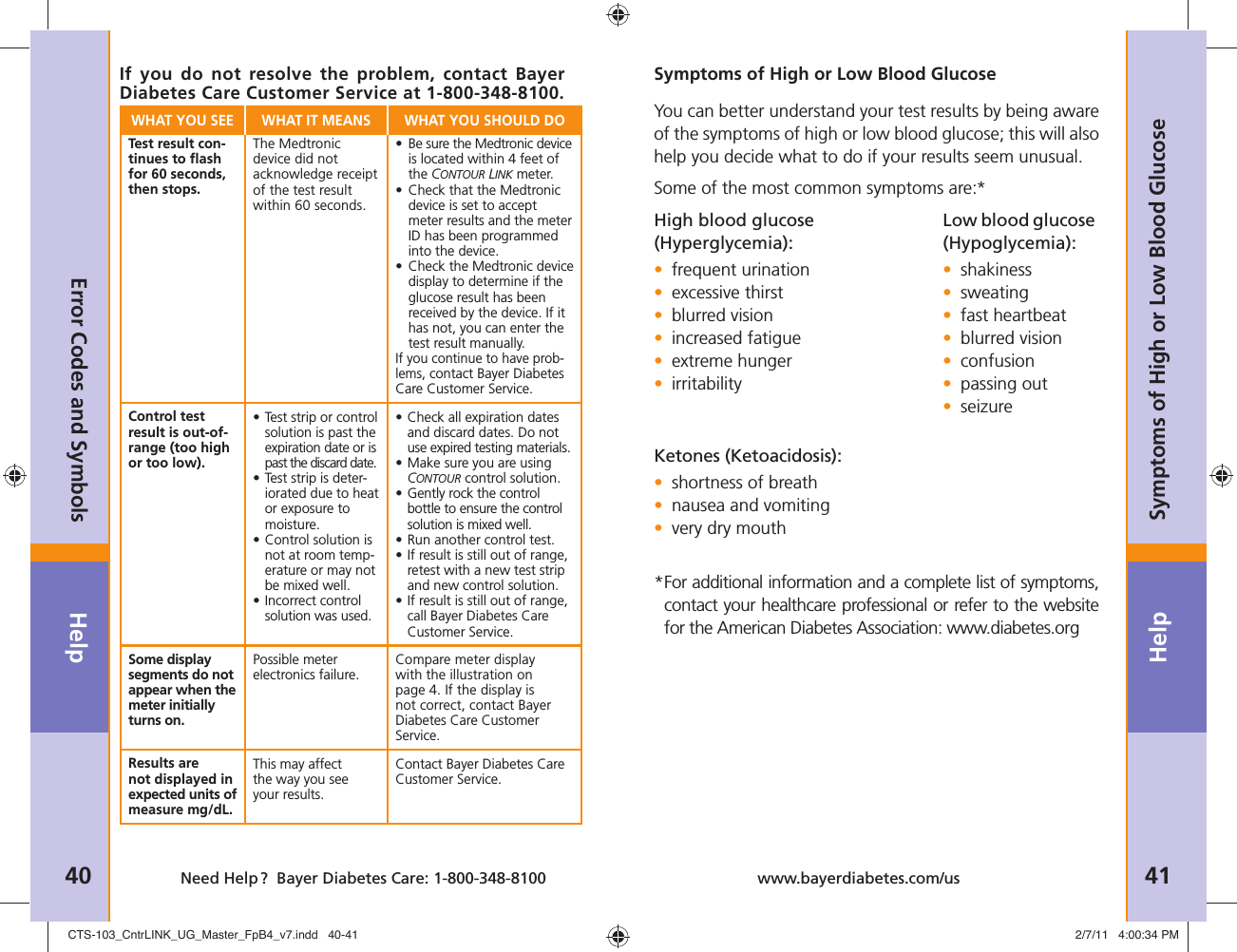Help40 Need Help ?  Bayer Diabetes Care: 1-800-348-8100Help41www.bayerdiabetes.com/usSymptoms of High or Low Blood GlucoseError Codes and SymbolsWHAT YOU SEE WHAT IT MEANS WHAT YOU SHOULD DOTest result con-tinues to ﬂ ash for 60 seconds, then stops.The Medtronic device did not acknowledge receipt of the test result within 60 seconds.•  Be sure the Medtronic device is located within 4 feet of the CONTOUR LINK meter.•  Check that the Medtronic device is set to accept meter results and the meter ID has been programmed into the device.•  Check the Medtronic device display to determine if the glucose result has been received by the device. If it has not, you can enter the test result manually.If you continue to have prob-lems, contact Bayer Diabetes Care Customer Service.Control test result is out-of-range (too high or too low).•  Test strip or control solution is past the expiration date or is past the discard date.•  Test strip is deter-iorated due to heat or exposure to moisture.•  Control solution is not at room temp-erature or may not be mixed well.•  Incorrect control solution was used.•  Check all expiration dates and discard dates. Do not use expired testing materials.•  Make sure you are using CONTOUR control solution.•  Gently rock the control bottle to ensure the control solution is mixed well.•  Run another control test.•  If result is still out of range, retest with a new test strip and new control solution.•  If result is still out of range, call Bayer Diabetes Care Customer Service.Some display segments do not appear when the meter initially turns on.Possible meter electronics failure.Compare meter display with the illustration on page 4. If the display is not correct, contact Bayer Diabetes Care Customer Service.Results are not displayed in expected units of measure mg/dL. This may affect the way you see your results.Contact Bayer Diabetes Care Customer Service.If you do not resolve the problem, contact Bayer Diabetes Care Customer Service at 1-800-348-8100.Symptoms of High or Low Blood GlucoseYou can better understand your test results by being aware of the symptoms of high or low blood glucose; this will also help you decide what to do if your results seem unusual. Some of the most common symptoms are:*High blood glucose  (Hyperglycemia):• frequent urination • excessive thirst • blurred vision • increased fatigue • extreme hunger • irritabilityKetones (Ketoacidosis): • shortness of breath • nausea and vomiting • very dry mouth * For additional information and a complete list of symptoms, contact your healthcare professional or refer to the website for the American Diabetes Association: www.diabetes.orgLow blood glucose (Hypoglycemia):• shakiness• sweating• fast heartbeat• blurred vision• confusion• passing out• seizureCTS-103_CntrLINK_UG_Master_FpB4_v7.indd   40-41CTS-103_CntrLINK_UG_Master_FpB4_v7.indd   40-41 2/7/11   4:00:34 PM2/7/11   4:00:34 PM
