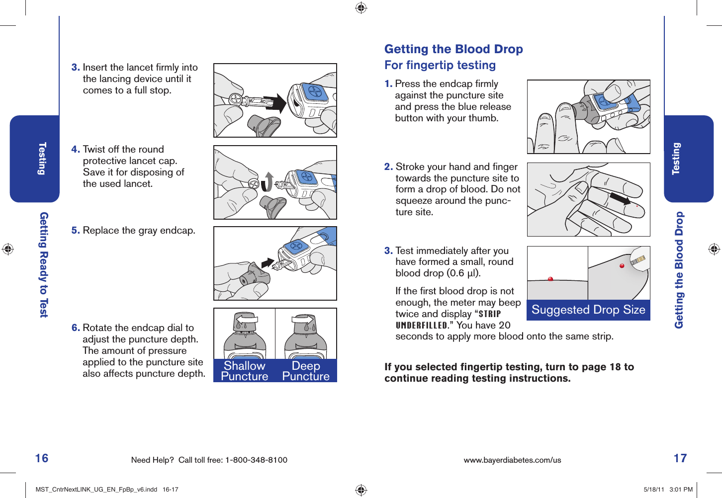 16 Need Help?  Call toll free: 1-800-348-8100Testing17Testingwww.bayerdiabetes.com/us Suggested Drop SizeGetting Ready to TestGetting the Blood DropGetting the Blood DropFor ﬁ ngertip testing1.  Press the endcap ﬁ rmly against the puncture site and press the blue release button with your thumb.2.  Stroke your hand and ﬁ nger towards the puncture site to form a drop of blood. Do not squeeze around the punc-ture site.3.  Test immediately after you have formed a small, round blood drop (0.6 μl).     If the ﬁ rst blood drop is not enough, the meter may beep twice and display “STRIP UNDERFILLED.” You have 20 seconds to apply more blood onto the same strip.4.  Twist off the round protective lancet cap. Save it for disposing of the used lancet. 3.  Insert the lancet ﬁ rmly into the lancing device until it comes to a full stop.5.  Replace the gray endcap.6.  Rotate the endcap dial to adjust the puncture depth. The amount of pressure applied to the puncture site also affects puncture depth. Shallow Puncture DeepPuncture If you selected ﬁ ngertip testing, turn to page 18 to continue reading testing instructions.MST_CntrNextLINK_UG_EN_FpBp_v6.indd   16-17MST_CntrNextLINK_UG_EN_FpBp_v6.indd   16-17 5/18/11   3:01 PM5/18/11   3:01 PM