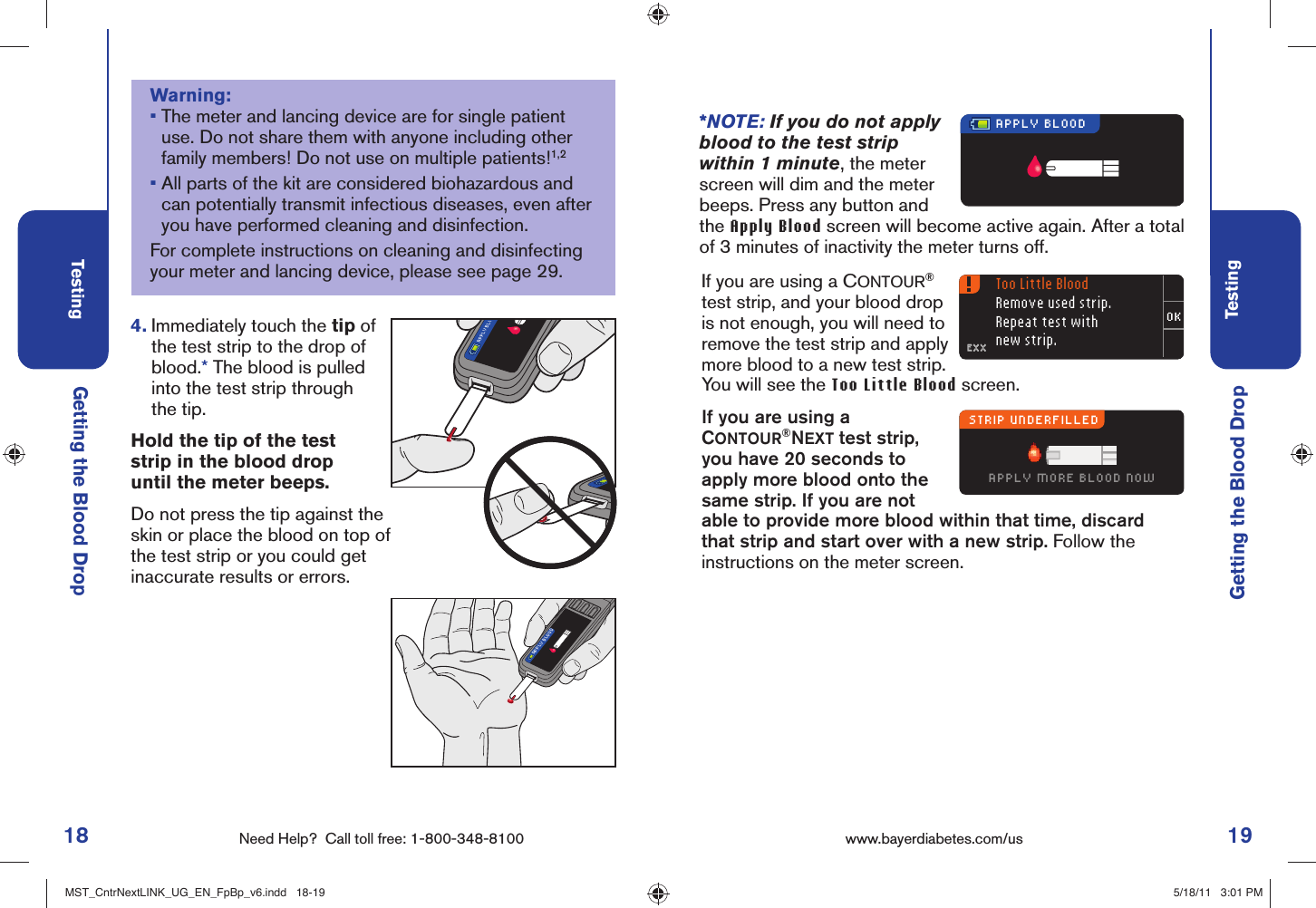 18 Need Help?  Call toll free: 1-800-348-8100Testing19Testingwww.bayerdiabetes.com/us APPLY BLOODAPPLY BLOToo Little BloodRemove used strip.Repeat test withnew strip.STRIP UNDERFILLEDAPPLY MORE BLOOD NOWEXXEXXAPPLY BLOODGetting the Blood Drop4.  Immediately touch the tip of the test strip to the drop of blood.* The blood is pulled into the test strip through the tip.  Hold the tip of the test strip in the blood drop until the meter beeps.Do not press the tip against the skin or place the blood on top of the test strip or you could get inaccurate results or errors.*NOTE: If you do not apply blood to the test strip within 1 minute, the meter screen will dim and the meter beeps. Press any button and the Apply Blood screen will become active again. After a total of 3 minutes of inactivity the meter turns off.Getting the Blood DropIf you are using a CONTOUR® test strip, and your blood drop is not enough, you will need to remove the test strip and apply more blood to a new test strip. You will see the Too Little Blood screen.If you are using a CONTOUR®NEXT test strip, you have 20 seconds to apply more blood onto the same strip. If you are not able to provide more blood within that time, discard that strip and start over with a new strip. Follow the instructions on the meter screen.Warning:•  The meter and lancing device are for single patient use. Do not share them with anyone including other family members! Do not use on multiple patients!1,2•  All parts of the kit are considered biohazardous and can potentially transmit infectious diseases, even after you have performed cleaning and disinfection.For complete instructions on cleaning and disinfecting your meter and lancing device, please see page 29.MST_CntrNextLINK_UG_EN_FpBp_v6.indd   18-19MST_CntrNextLINK_UG_EN_FpBp_v6.indd   18-19 5/18/11   3:01 PM5/18/11   3:01 PM