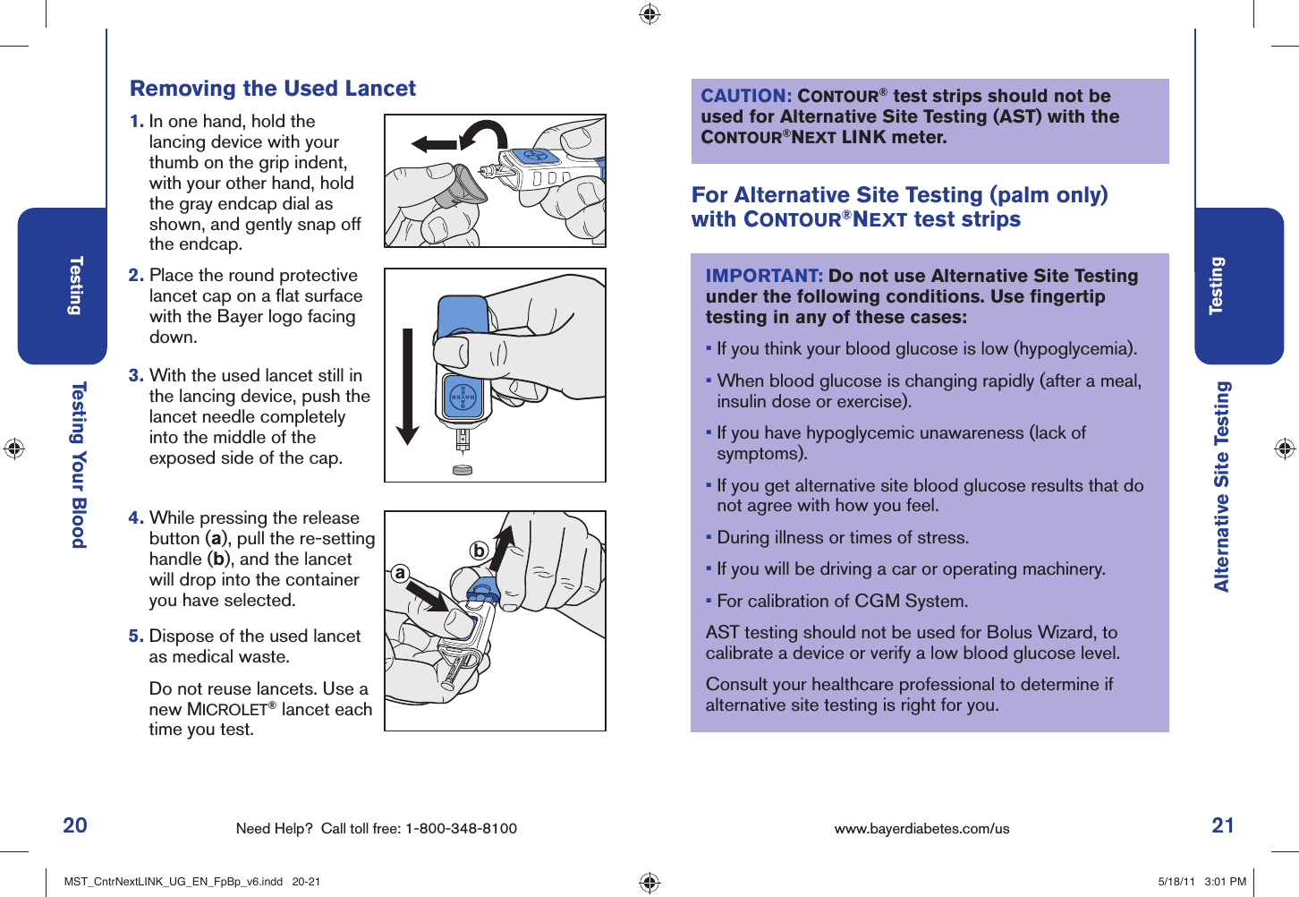 20 Need Help?  Call toll free: 1-800-348-8100Testing21Testingwww.bayerdiabetes.com/us Testing Your Blood Alternative Site TestingFor Alternative Site Testing (palm only) with CONTOUR®NEXT test stripsIMPORTANT: Do not use Alternative Site Testing under the following conditions. Use ﬁ ngertip testing in any of these cases:•  If you think your blood glucose is low (hypoglycemia). •  When blood glucose is changing rapidly (after a meal, insulin dose or exercise). •  If you have hypoglycemic unawareness (lack of symptoms).•  If you get alternative site blood glucose results that do not agree with how you feel. •  During illness or times of stress.•  If you will be driving a car or operating machinery.•  For calibration of CGM System.AST testing should not be used for Bolus Wizard, to calibrate a device or verify a low blood glucose level. Consult your healthcare professional to determine if alternative site testing is right for you.Removing the Used Lancet2.  Place the round protective lancet cap on a ﬂ at surface with the Bayer logo facing down. 1.  In one hand, hold the lancing device with your thumb on the grip indent, with your other hand, hold the gray endcap dial as shown, and gently snap off the endcap. 3.  With the used lancet still in the lancing device, push the lancet needle completely into the middle of the exposed side of the cap.4.  While pressing the release button (a), pull the re-setting handle (b), and the lancet will drop into the container you have selected.5.  Dispose of the used lancet as medical waste.   Do not reuse lancets. Use a new MICROLET® lancet each time you test.abCAUTION: CONTOUR® test strips should not be used for Alternative Site Testing (AST) with the CONTOUR®NEXT LINK meter.MST_CntrNextLINK_UG_EN_FpBp_v6.indd   20-21MST_CntrNextLINK_UG_EN_FpBp_v6.indd   20-21 5/18/11   3:01 PM5/18/11   3:01 PM