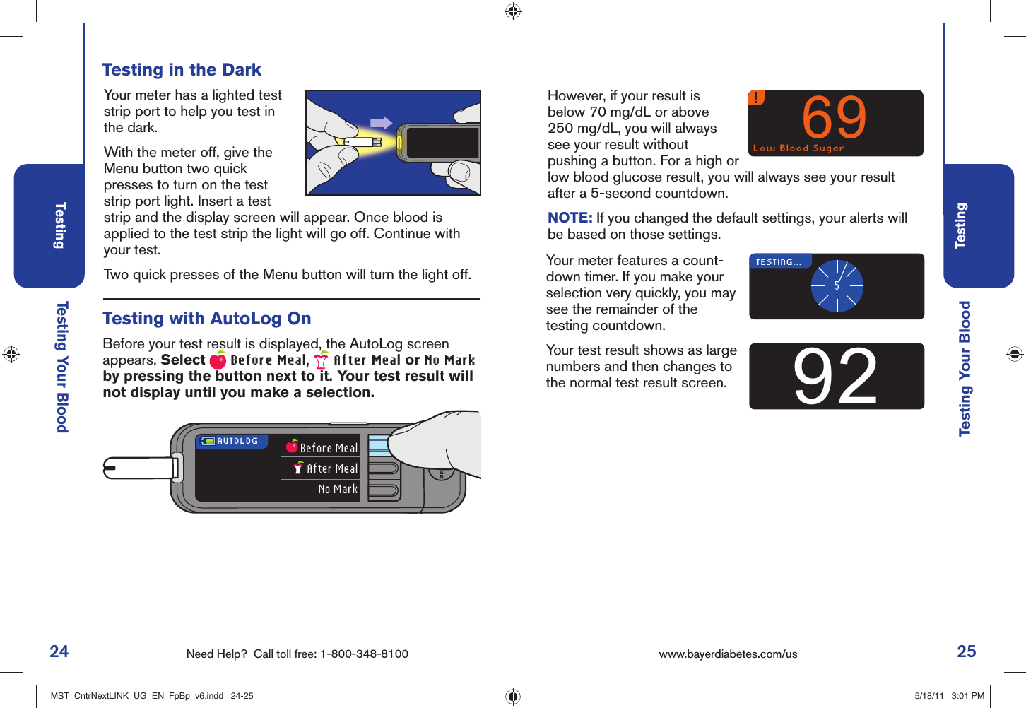 24 Need Help?  Call toll free: 1-800-348-8100Testing25Testingwww.bayerdiabetes.com/us INSERT STRIPTesting Your Blood Testing Your Blood Testing in the Dark Your meter has a lighted test strip port to help you test in the dark. With the meter off, give the Menu button two quick presses to turn on the test strip port light. Insert a test strip and the display screen will appear. Once blood is applied to the test strip the light will go off. Continue with your test.Two quick presses of the Menu button will turn the light off.AUTOLOG Before MealAfter MealNo MarkLow Blood Sugar69Before your test result is displayed, the AutoLog screen appears. Select   Before Meal,   After Meal or No Mark by pressing the button next to it. Your test result will not display until you make a selection. Testing with AutoLog OnHowever, if your result is below 70 mg/dL or above 250 mg/dL, you will always see your result without pushing a button. For a high or low blood glucose result, you will always see your result after a 5-second countdown.NOTE: If you changed the default settings, your alerts will be based on those settings.TESTING...592Your meter features a count-down timer. If you make your selection very quickly, you may see the remainder of the testing countdown. Your test result shows as large numbers and then changes to the normal test result screen.MST_CntrNextLINK_UG_EN_FpBp_v6.indd   24-25MST_CntrNextLINK_UG_EN_FpBp_v6.indd   24-25 5/18/11   3:01 PM5/18/11   3:01 PM