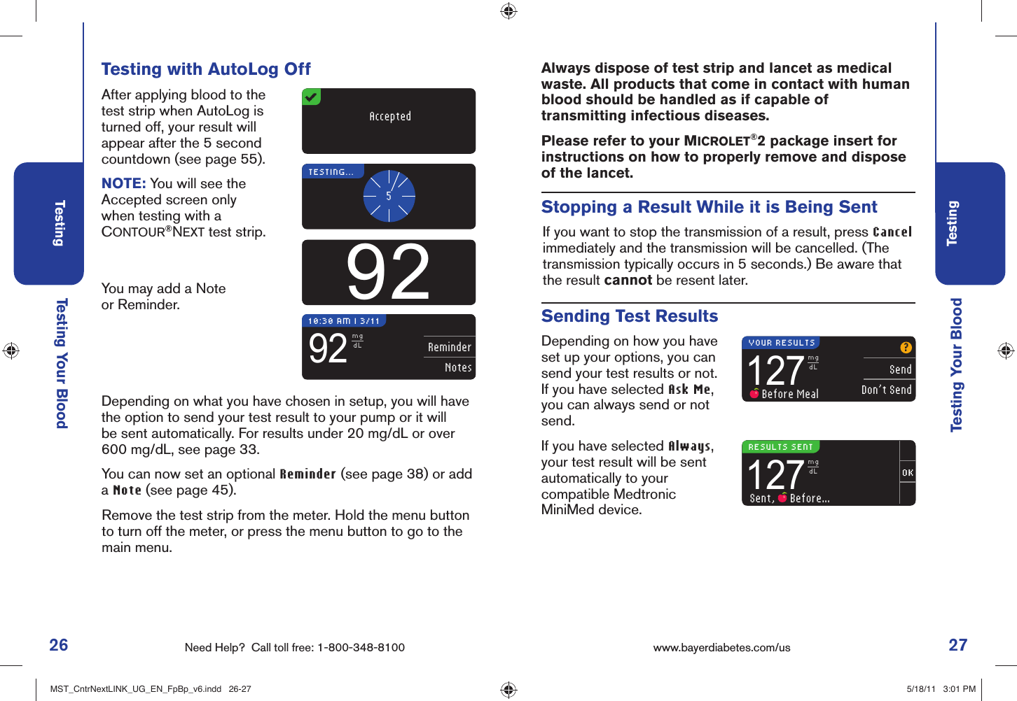 26 Need Help?  Call toll free: 1-800-348-8100Testing27Testingwww.bayerdiabetes.com/us ReminderNotes92mgdL10:30 AM l 3/11Testing Your BloodTesting Your BloodDepending on what you have chosen in setup, you will have the option to send your test result to your pump or it will be sent automatically. For results under 20 mg/dL or over 600 mg/dL, see page 33.You can now set an optional Reminder (see page 38) or add a Note (see page 45).Remove the test strip from the meter. Hold the menu button to turn off the meter, or press the menu button to go to the main menu.Testing with AutoLog OffAfter applying blood to the test strip when AutoLog is turned off, your result will appear after the 5 second countdown (see page 55).NOTE: You will see the Accepted screen only when testing with a CONTOUR®NEXT test strip.You may add a Note or Reminder.AcceptedTESTING...592?SendDon’t Send127mgdL Before Meal127mgdLSent,   Before...YOUR RESULTSRESULTS SENTSending Test ResultsDepending on how you have set up your options, you can send your test results or not. If you have selected Ask Me, you can always send or not send.If you have selected Always, your test result will be sent automatically to your compatible Medtronic MiniMed device.Stopping a Result While it is Being SentIf you want to stop the transmission of a result, press Cancel immediately and the transmission will be cancelled. (The transmission typically occurs in 5 seconds.) Be aware that the result cannot be resent later.Always dispose of test strip and lancet as medical waste. All products that come in contact with human blood should be handled as if capable of transmitting infectious diseases.Please refer to your MICROLET®2 package insert for instructions on how to properly remove and dispose of the lancet.MST_CntrNextLINK_UG_EN_FpBp_v6.indd   26-27MST_CntrNextLINK_UG_EN_FpBp_v6.indd   26-27 5/18/11   3:01 PM5/18/11   3:01 PM
