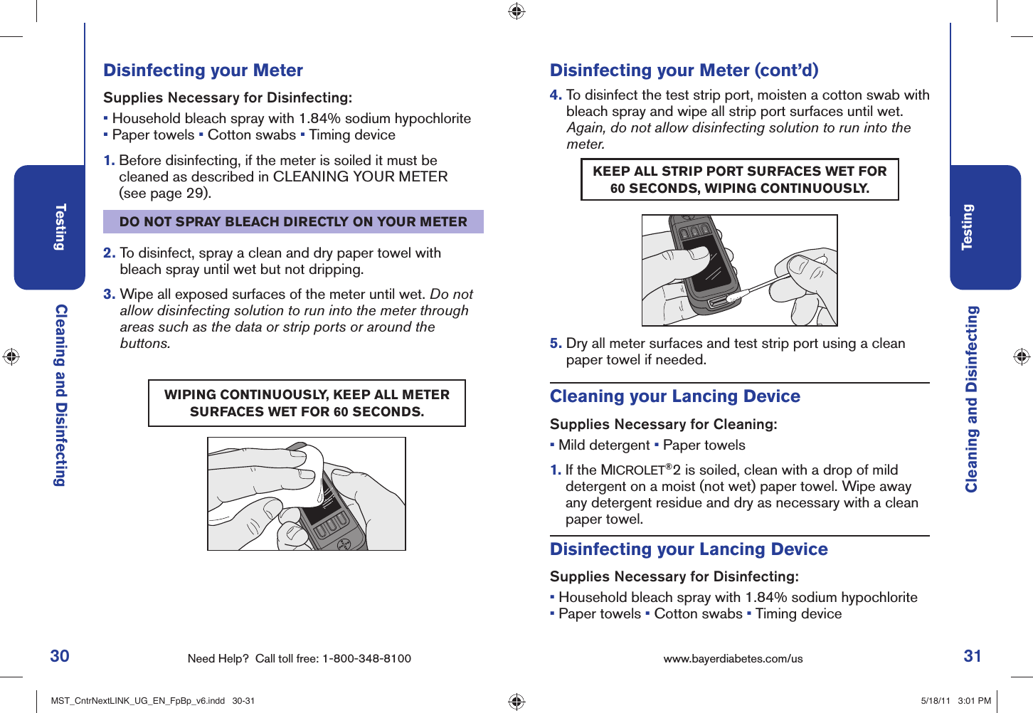 30 Need Help?  Call toll free: 1-800-348-8100Testing31Testingwww.bayerdiabetes.com/us Cleaning and DisinfectingCleaning and DisinfectingDisinfecting your MeterSupplies Necessary for Disinfecting:• Household bleach spray with 1.84% sodium hypochlorite• Paper towels • Cotton swabs • Timing device1.  Before disinfecting, if the meter is soiled it must be cleaned as described in CLEANING YOUR METER (see page 29).DO NOT SPRAY BLEACH DIRECTLY ON YOUR METER2.  To disinfect, spray a clean and dry paper towel with bleach spray until wet but not dripping.3.  Wipe all exposed surfaces of the meter until wet. Do not allow disinfecting solution to run into the meter through areas such as the data or strip ports or around the buttons.WIPING CONTINUOUSLY, KEEP ALL METER SURFACES WET FOR 60 SECONDS.Disinfecting your Meter (cont’d)4.  To disinfect the test strip port, moisten a cotton swab with bleach spray and wipe all strip port surfaces until wet. Again, do not allow disinfecting solution to run into the meter.5.  Dry all meter surfaces and test strip port using a clean paper towel if needed.KEEP ALL STRIP PORT SURFACES WET FOR 60 SECONDS, WIPING CONTINUOUSLY.Cleaning your Lancing DeviceSupplies Necessary for Cleaning:• Mild detergent • Paper towels1.  If the MICROLET®2 is soiled, clean with a drop of mild detergent on a moist (not wet) paper towel. Wipe away any detergent residue and dry as necessary with a clean paper towel.Disinfecting your Lancing DeviceSupplies Necessary for Disinfecting:• Household bleach spray with 1.84% sodium hypochlorite• Paper towels • Cotton swabs • Timing deviceMST_CntrNextLINK_UG_EN_FpBp_v6.indd   30-31MST_CntrNextLINK_UG_EN_FpBp_v6.indd   30-31 5/18/11   3:01 PM5/18/11   3:01 PM