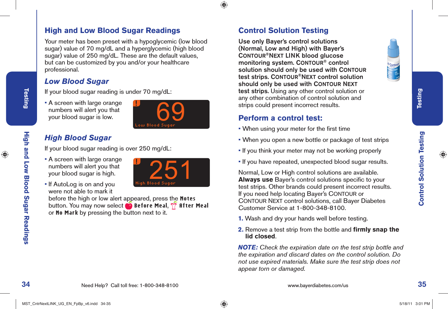 34 Need Help?  Call toll free: 1-800-348-8100Testing35Testingwww.bayerdiabetes.com/us Low Blood Sugar69High Blood Sugar251High and Low Blood Sugar ReadingsControl Solution TestingHigh and Low Blood Sugar Readings Your meter has been preset with a hypoglycemic (low blood sugar) value of 70 mg/dL and a hyperglycemic (high blood sugar) value of 250 mg/dL. These are the default values, but can be customized by you and/or your healthcare professional.Low Blood SugarIf your blood sugar reading is under 70 mg/dL: •  A screen with large orange numbers will alert you that your blood sugar is low.High Blood SugarIf your blood sugar reading is over 250 mg/dL:•  A screen with large orange numbers will alert you that your blood sugar is high. •  If AutoLog is on and you were not able to mark it before the high or low alert appeared, press the Notes button. You may now select  Before Meal,   After Meal or No Mark by pressing the button next to it.Control Solution TestingUse only Bayer’s control solutions (Normal, Low and High) with Bayer’s CONTOUR®NEXT LINK blood glucose monitoring system. CONTOUR® control solution should only be used with CONTOUR test strips. CONTOUR®NEXT control solution should only be used with CONTOUR NEXT test strips. Using any other control solution or any other combination of control solution and strips could present incorrect results.Perform a control test:•  When using your meter for the ﬁ rst time•  When you open a new bottle or package of test strips•  If you think your meter may not be working properly•  If you have repeated, unexpected blood sugar results.Normal, Low or High control solutions are available.Always use Bayer’s control solutions speciﬁ c to your test strips. Other brands could present incorrect results.If you need help locating Bayer’s CONTOUR or CONTOUR NEXT control solutions, call Bayer Diabetes Customer Service at 1-800-348-8100.1.  Wash and dry your hands well before testing. 2.  Remove a test strip from the bottle and ﬁ rmly snap the lid closed.NOTE: Check the expiration date on the test strip bottle and the expiration and discard dates on the control solution. Do not use expired materials. Make sure the test strip does not appear torn or damaged.MST_CntrNextLINK_UG_EN_FpBp_v6.indd   34-35MST_CntrNextLINK_UG_EN_FpBp_v6.indd   34-35 5/18/11   3:01 PM5/18/11   3:01 PM