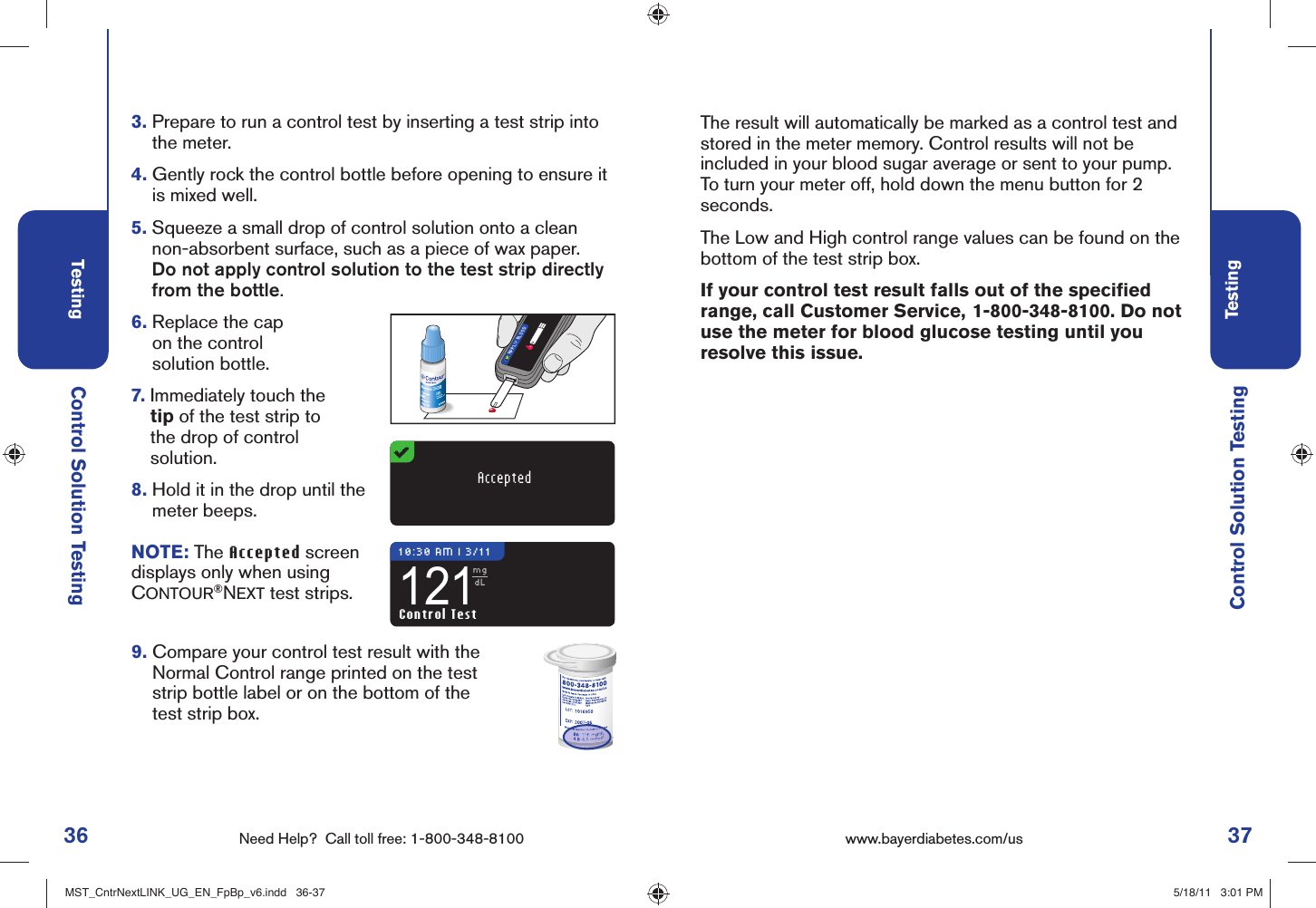 36 Need Help?  Call toll free: 1-800-348-8100Testing37Testingwww.bayerdiabetes.com/us 10:30 AM l 3/11121mgdLAPPLY BLOODControl Solution TestingControl Solution Testing3.  Prepare to run a control test by inserting a test strip into the meter.4.  Gently rock the control bottle before opening to ensure it is mixed well. 5.  Squeeze a small drop of control solution onto a clean non-absorbent surface, such as a piece of wax paper. Do not apply control solution to the test strip directly from the bottle.6.  Replace the cap on the control solution bottle.7.  Immediately touch the tip of the test strip to the drop of control solution.8.  Hold it in the drop until the meter beeps.AcceptedControl TestNOTE: The Accepted screen displays only when using CONTOUR®NEXT test strips.9.  Compare your control test result with the Normal Control range printed on the test strip bottle label or on the bottom of the test strip box.The result will automatically be marked as a control test and stored in the meter memory. Control results will not be included in your blood sugar average or sent to your pump. To turn your meter off, hold down the menu button for 2 seconds.The Low and High control range values can be found on the bottom of the test strip box.If your control test result falls out of the speciﬁ ed range, call Customer Service,  1-800-348-8100. Do not use the meter for blood glucose testing until you resolve this issue. MST_CntrNextLINK_UG_EN_FpBp_v6.indd   36-37MST_CntrNextLINK_UG_EN_FpBp_v6.indd   36-37 5/18/11   3:01 PM5/18/11   3:01 PM