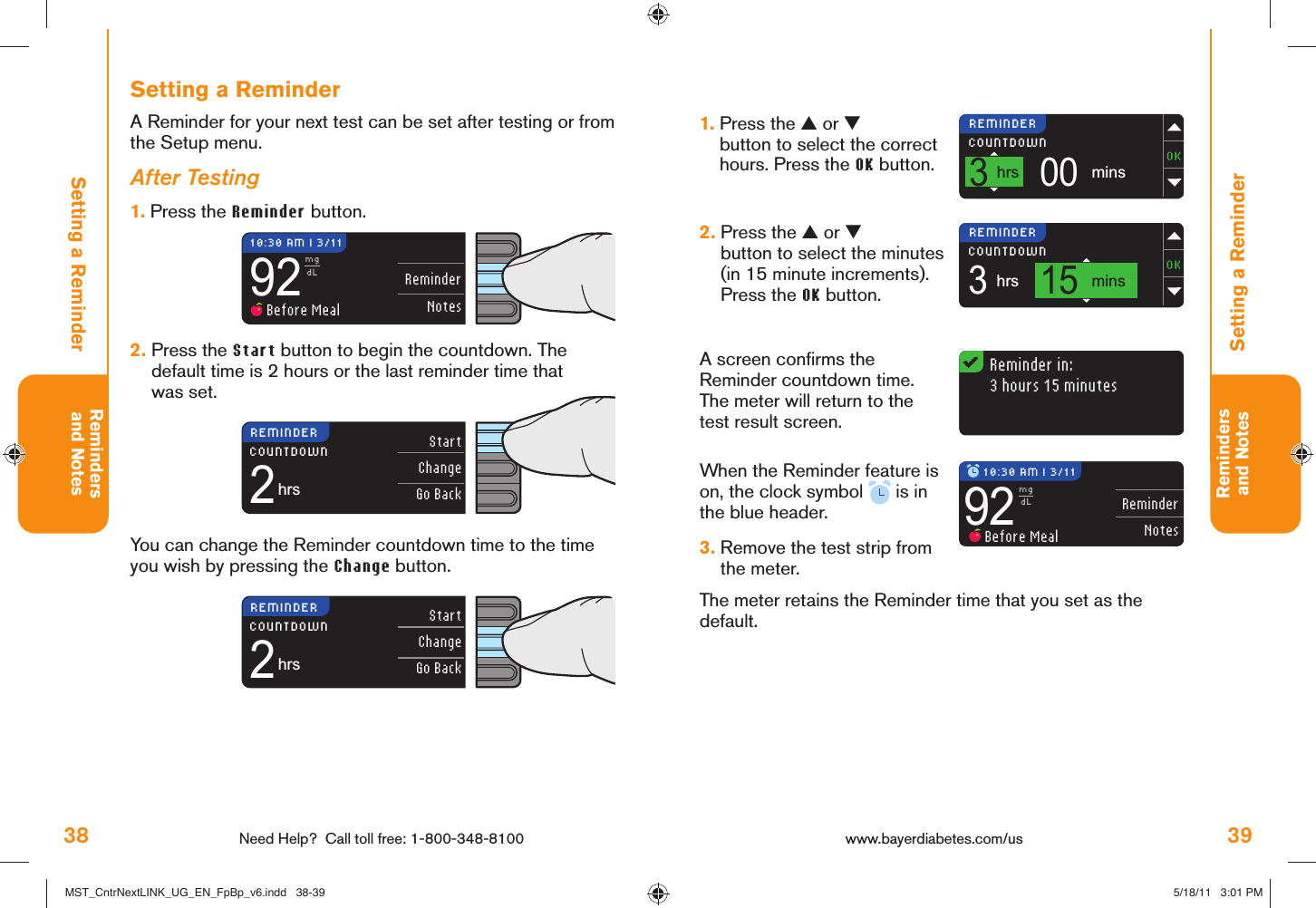 38 Need Help?  Call toll free: 1-800-348-8100Remindersand Notes39Remindersand NotesReminderNotes92mgdL Before MealReminder in:3 hours 15 minutes3hrsCOUNTDOWN15mins3hrsCOUNTDOWN00minsReminderNotes92mgdL Before MealStartChangeGo Back2hrsCOUNTDOWNStartChangeGo Back2hrsCOUNTDOWN10:30 AM l 3/11REMINDERREMINDERREMINDERREMINDER 10:30 AM l 3/11www.bayerdiabetes.com/us Setting a ReminderSetting a Reminder1.  Press the ▲ or ▼ button to select the correct hours. Press the OK button. 2.  Press the ▲ or ▼ button to select the minutes (in 15 minute increments). Press the OK button. A screen conﬁ rms the Reminder countdown time.The meter will return to the test result screen.When the Reminder feature is on, the clock symbol   is in the blue header.3.  Remove the test strip from the meter.The meter retains the Reminder time that you set as the default.You can change the Reminder countdown time to the time you wish by pressing the Change button.Setting a ReminderA Reminder for your next test can be set after testing or from the Setup menu.After Testing1.  Press the Reminder button.2.  Press the Start button to begin the countdown. The default time is 2 hours or the last reminder time that was set. MST_CntrNextLINK_UG_EN_FpBp_v6.indd   38-39MST_CntrNextLINK_UG_EN_FpBp_v6.indd   38-39 5/18/11   3:01 PM5/18/11   3:01 PM