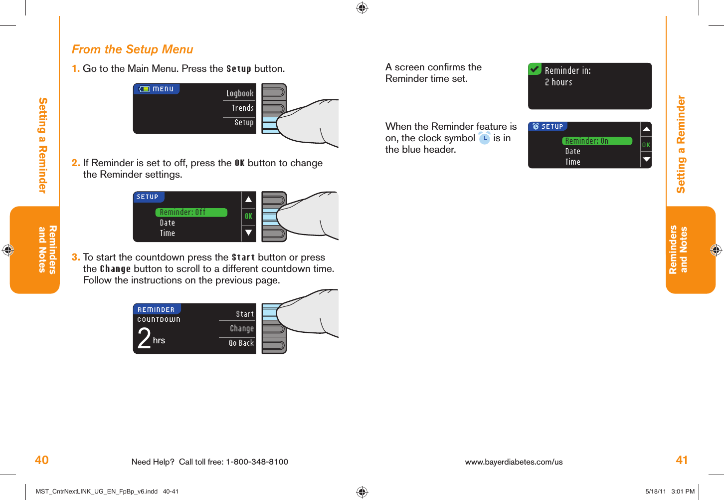 40 Need Help?  Call toll free: 1-800-348-8100Remindersand Notes41Remindersand NotesReminder in:2 hoursReminder: OnDateTimeOK▼▲SETUPReminder: OffDateTimeMENU LogbookTrendsSetupStartChangeGo Back2hrsCOUNTDOWNREMINDER SETUPwww.bayerdiabetes.com/us Setting a ReminderA screen conﬁ rms the Reminder time set.When the Reminder feature is on, the clock symbol   is in the blue header.Setting a ReminderFrom the Setup Menu1.  Go to the Main Menu. Press the Setup button.2.  If Reminder is set to off, press the OK button to change the Reminder settings.3.  To start the countdown press the Start button or press the Change button to scroll to a different countdown time. Follow the instructions on the previous page. MST_CntrNextLINK_UG_EN_FpBp_v6.indd   40-41MST_CntrNextLINK_UG_EN_FpBp_v6.indd   40-41 5/18/11   3:01 PM5/18/11   3:01 PM
