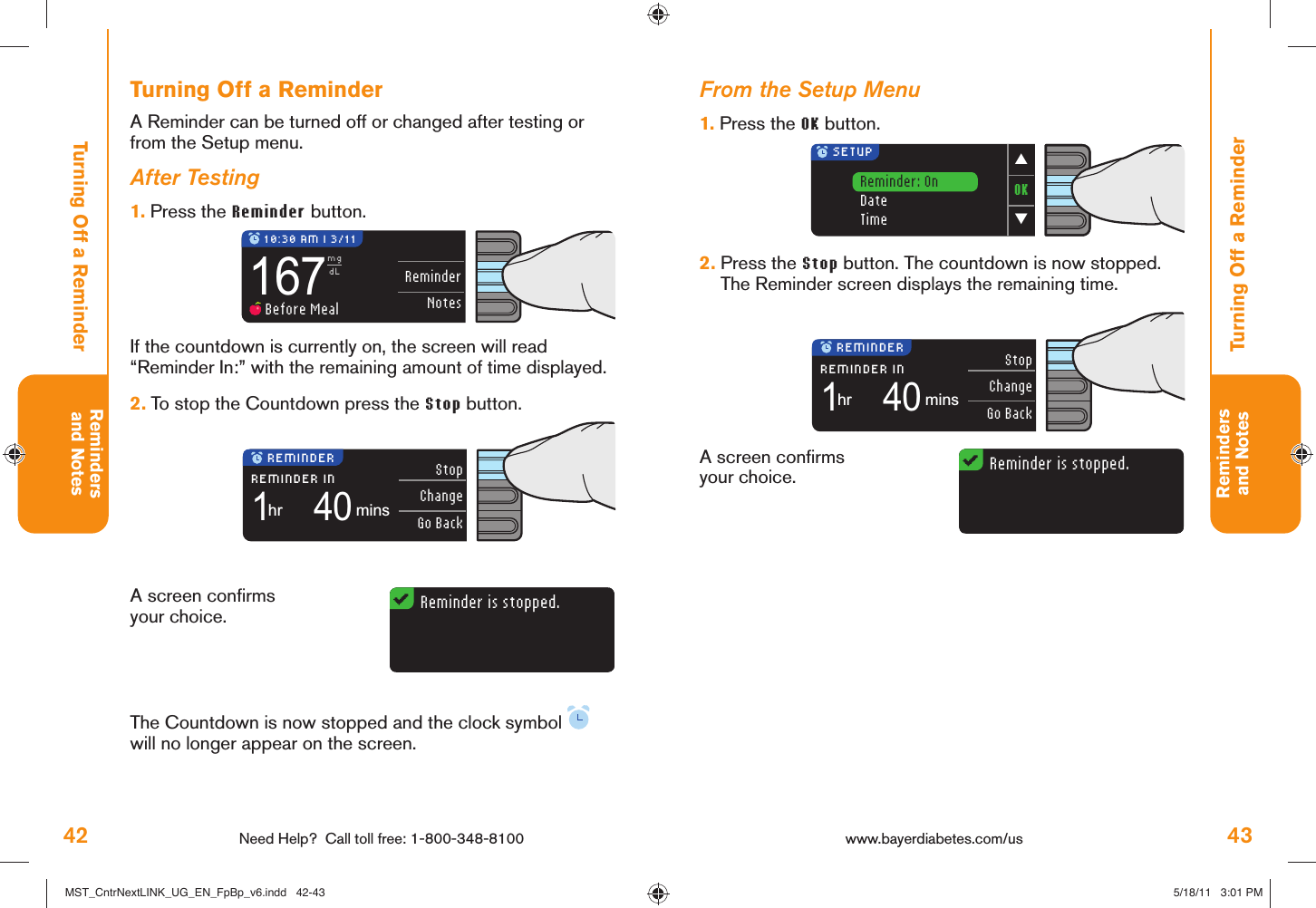 42 Need Help?  Call toll free: 1-800-348-8100Remindersand Notes43Remindersand NotesReminder is stopped.Reminder is stopped.ReminderNotes167mgdL Before Meal 10:30 AM l 3/11StopChangeGo Back1REMINDER INhr40mins REMINDERStopChangeGo Back1REMINDER INhr40mins REMINDEROK▼▲ SETUPReminder: OnDateTimewww.bayerdiabetes.com/us Turning Off a ReminderTurning Off a ReminderFrom the Setup Menu1.  Press the OK button.A screen conﬁ rms your choice.2.  Press the Stop button. The countdown is now stopped. The Reminder screen displays the remaining time.Turning Off a ReminderA Reminder can be turned off or changed after testing or from the Setup menu.After Testing1.  Press the Reminder button.A screen conﬁ rms your choice.The Countdown is now stopped and the clock symbol   will no longer appear on the screen.If the countdown is currently on, the screen will read “Reminder In:” with the remaining amount of time displayed. 2.  To stop the Countdown press the Stop button.MST_CntrNextLINK_UG_EN_FpBp_v6.indd   42-43MST_CntrNextLINK_UG_EN_FpBp_v6.indd   42-43 5/18/11   3:01 PM5/18/11   3:01 PM