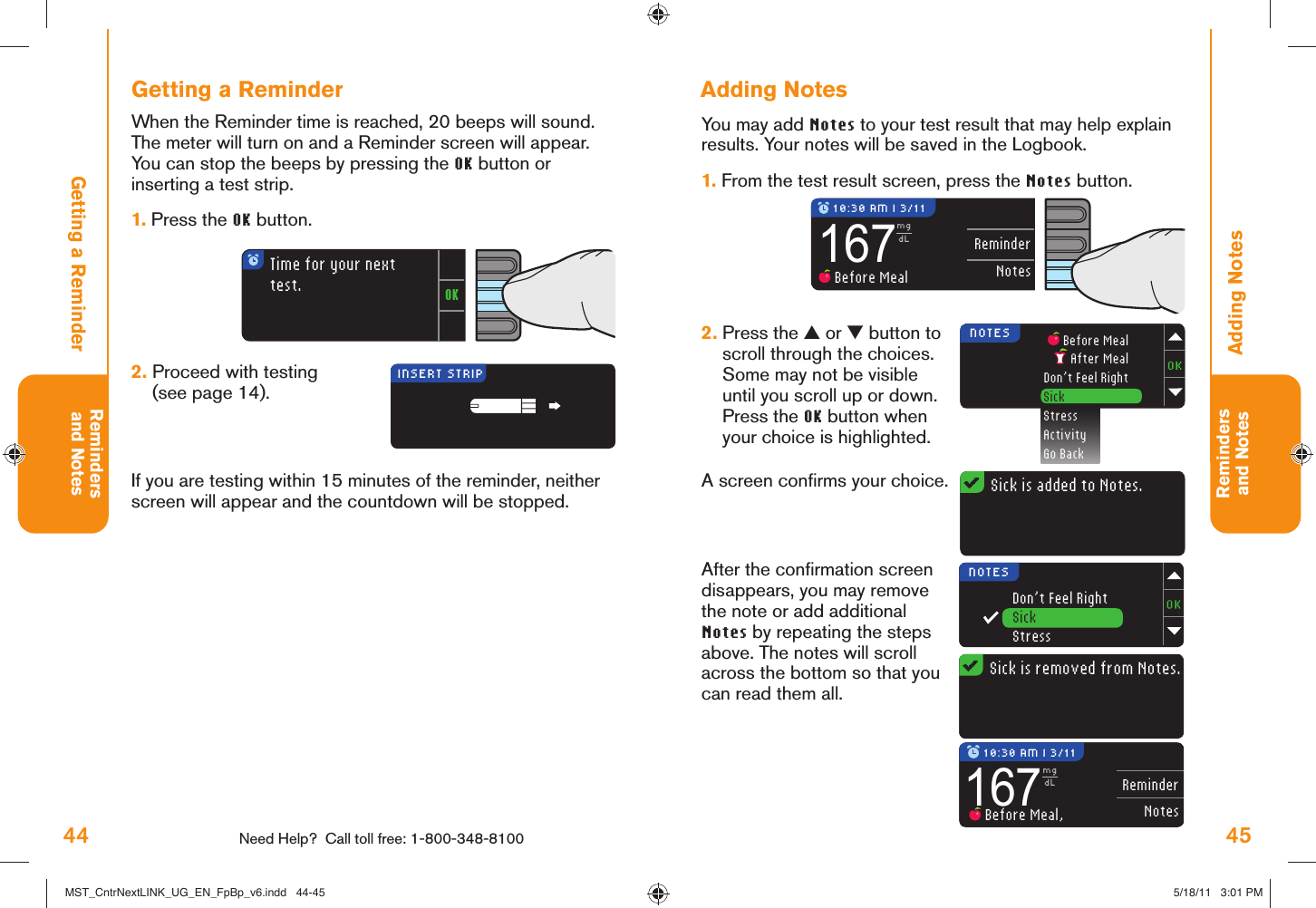 44 Need Help?  Call toll free: 1-800-348-8100Remindersand Notes45Remindersand NotesReminderNotes167mgdL Before MealSick is added to Notes.NOTES  Before Meal After MealDon’t Feel RightSickStressActivityGo BackReminderNotes167mgdL Before Meal,OKTime for your next test.INSERT STRIP 10:30 AM l 3/11 10:30 AM l 3/11Sick is removed from Notes.NOTESDon’t Feel RightSickStressAdding NotesAdding NotesYou may add Notes to your test result that may help explain results. Your notes will be saved in the Logbook.1.  From the test result screen, press the Notes button.2.  Press the ▲ or ▼ button to scroll through the choices. Some may not be visible until you scroll up or down. Press the OK button when your choice is highlighted.A screen conﬁ rms your choice.After the conﬁ rmation screen disappears, you may remove the note or add additional Notes by repeating the steps above. The notes will scroll across the bottom so that you can read them all.Getting a ReminderGetting a ReminderWhen the Reminder time is reached, 20 beeps will sound. The meter will turn on and a Reminder screen will appear. You can stop the beeps by pressing the OK button or inserting a test strip.1.  Press the OK button. 2.  Proceed with testing (see page 14).If you are testing within 15 minutes of the reminder, neither screen will appear and the countdown will be stopped.MST_CntrNextLINK_UG_EN_FpBp_v6.indd   44-45MST_CntrNextLINK_UG_EN_FpBp_v6.indd   44-45 5/18/11   3:01 PM5/18/11   3:01 PM