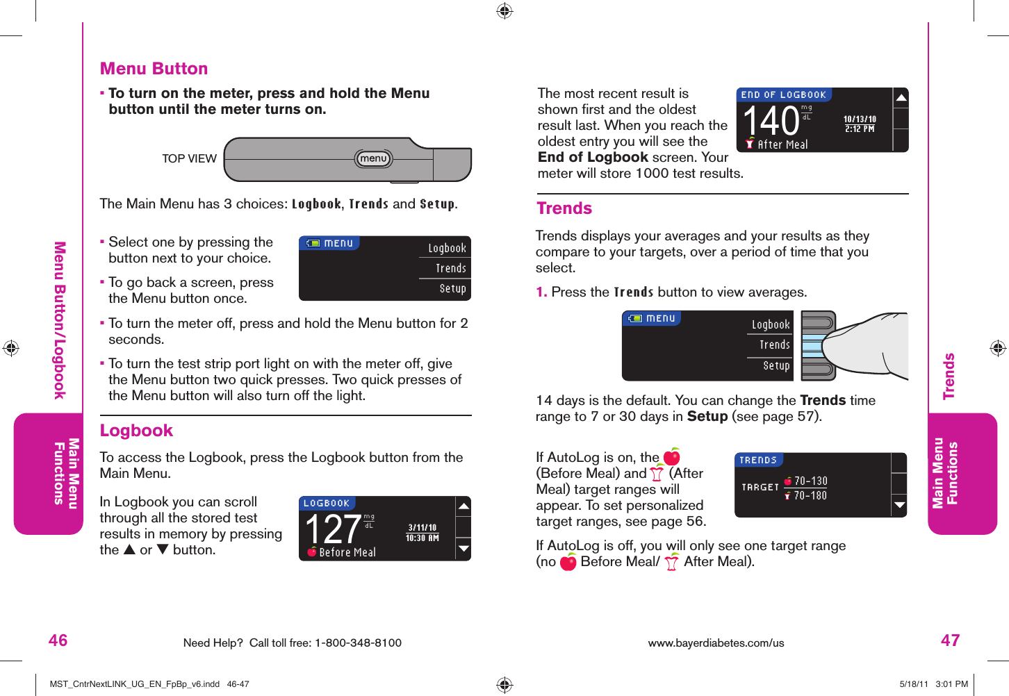 46 Need Help?  Call toll free: 1-800-348-8100Main MenuFunctions47Main MenuFunctionsLogbookTrendsSetup140mgdL After Meal10/13/102:12 PMEND OF LOGBOOKLogbookTrendsSetup127mgdL Before Meal3/11/1010:30 AM MENUTARGETTRENDS 70-130 70-180LOGBOOK MENUwww.bayerdiabetes.com/us Menu Button/LogbookTrendsTrendsTrends displays your averages and your results as they compare to your targets, over a period of time that you select. 1.  Press the Trends button to view averages.If AutoLog is on, the   (Before Meal) and   (After Meal) target ranges will appear. To set personalized target ranges, see page 56.If AutoLog is off, you will only see one target range (no   Before Meal/   After Meal).14 days is the default. You can change the Trends time range to 7 or 30 days in Setup (see page 57).The most recent result is shown ﬁ rst and the oldest result last. When you reach the oldest entry you will see the End of Logbook screen. Your meter will store 1000 test results.Menu Button•  To turn on the meter, press and hold the Menu button until the meter turns on.The Main Menu has 3 choices: Logbook, Trends and Setup.•  Select one by pressing the button next to your choice.•  To go back a screen, press the Menu button once.•  To turn the meter off, press and hold the Menu button for 2 seconds.•  To turn the test strip port light on with the meter off, give the Menu button two quick presses. Two quick presses of the Menu button will also turn off the light.LogbookTo access the Logbook, press the Logbook button from the Main Menu. In Logbook you can scroll through all the stored test results in memory by pressing the ▲ or ▼ button. TOP VIEWMST_CntrNextLINK_UG_EN_FpBp_v6.indd   46-47MST_CntrNextLINK_UG_EN_FpBp_v6.indd   46-47 5/18/11   3:01 PM5/18/11   3:01 PM