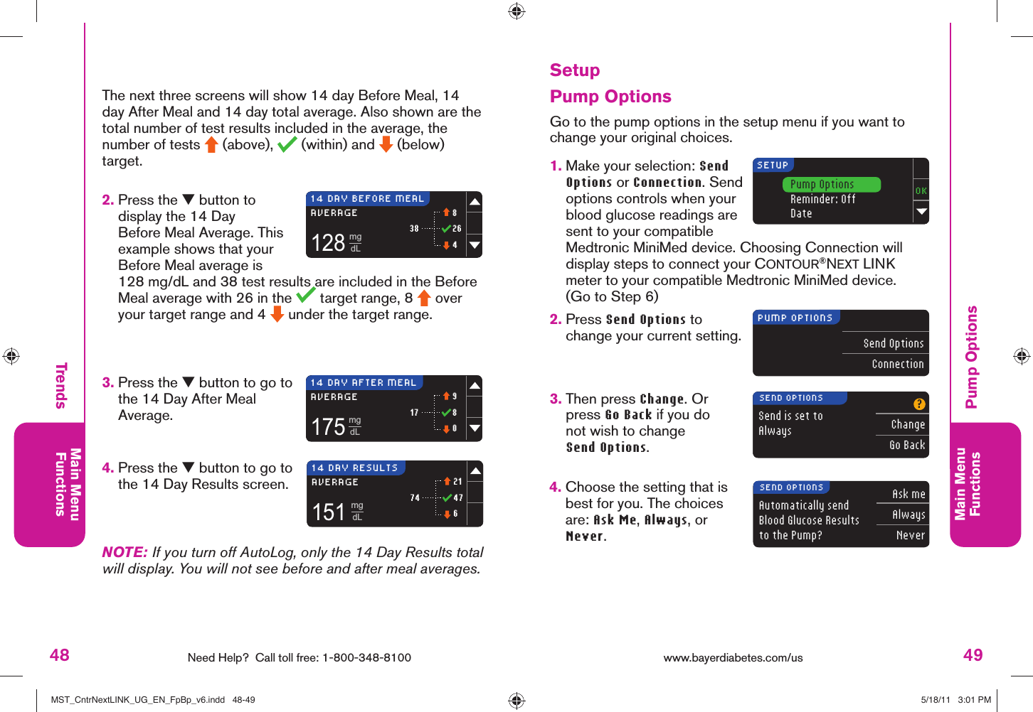 48 Need Help?  Call toll free: 1-800-348-8100Main MenuFunctions49Main MenuFunctions128mgdL3814 DAY BEFORE MEAL8264AVERAGE175mgdL1714 DAY AFTER MEAL980AVERAGE151mgdL7414 DAY RESULTS21476AVERAGESETUPPump OptionsReminder: OffDatePUMP OPTIONSSend OptionsConnectionSend is set to Always?ChangeGo BackSEND OPTIONSAutomatically sendBlood Glucose Results to the Pump?Ask meAlwaysNeverSEND OPTIONSwww.bayerdiabetes.com/us TrendsPump Options Setup3.  Press the ▼ button to go to the 14 Day After Meal Average.4.  Press the ▼ button to go to the 14 Day Results screen.NOTE: If you turn off AutoLog, only the 14 Day Results total will display. You will not see before and after meal averages.2.  Press the ▼ button to display the 14 Day Before Meal Average. This example shows that your Before Meal average is 128 mg/dL and 38 test results are included in the Before Meal average with 26 in the   target range, 8   over your target range and 4   under the target range. The next three screens will show 14 day Before Meal, 14 day After Meal and 14 day total average. Also shown are the total number of test results included in the average, the number of tests   (above),   (within) and   (below) target.Pump Options Go to the pump options in the setup menu if you want to change your original choices.1.  Make your selection: Send Options or Connection. Send options controls when your blood glucose readings are sent to your compatible Medtronic MiniMed device. Choosing Connection will display steps to connect your CONTOUR®NEXT LINK meter to your compatible Medtronic MiniMed device. (Go to Step 6)2.  Press Send Options to change your current setting. 3.  Then press Change. Or press Go Back if you do not wish to change Send Options.4.  Choose the setting that is best for you. The choices are: Ask Me, Always, or Never.MST_CntrNextLINK_UG_EN_FpBp_v6.indd   48-49MST_CntrNextLINK_UG_EN_FpBp_v6.indd   48-49 5/18/11   3:01 PM5/18/11   3:01 PM