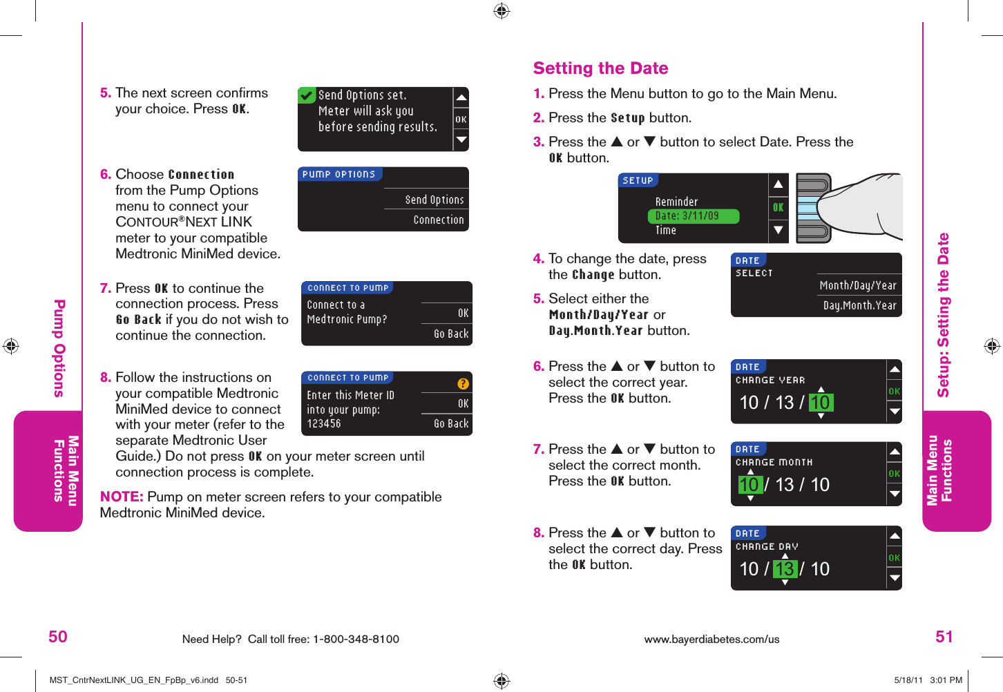 50 Need Help?  Call toll free: 1-800-348-8100Main MenuFunctions51Main MenuFunctionsOK▼▲ReminderDate: 3/11/09TimeSETUPDATESELECT Month/Day/YearDay.Month.YearDATECHANGE YEAR10 / 13 / 10DATECHANGE MONTH10 / 13 / 10DATECHANGE DAY10 / 13 / 10Send Options set.Meter will ask youbefore sending results.PUMP OPTIONSSend OptionsConnectionEnter this Meter IDinto your pump:123456?OKGo BackCONNECT TO PUMPConnect to a Medtronic Pump? OKGo BackCONNECT TO PUMPwww.bayerdiabetes.com/us 1.  Press the Menu button to go to the Main Menu.2.  Press the Setup button.3.  Press the ▲ or ▼ button to select Date. Press the OK button.4.  To change the date, press the Change button. 5.  Select either the Month/Day/Year or Day.Month.Year button.6.  Press the ▲ or ▼ button to select the correct year. Press the OK button.7.  Press the ▲ or ▼ button to select the correct month. Press the OK button.8.  Press the ▲ or ▼ button to select the correct day. Press the OK button.Setting the DateSetup: Setting the DatePump Options 5.  The next screen conﬁ rms your choice. Press OK.6.  Choose Connection from the Pump Options menu to connect your CONTOUR®NEXT LINK meter to your compatible Medtronic MiniMed device.7.  Press OK to continue the connection process. Press Go Back if you do not wish to continue the connection.8.  Follow the instructions on your compatible Medtronic MiniMed device to connect with your meter (refer to the separate Medtronic User Guide.) Do not press OK on your meter screen until connection process is complete.NOTE: Pump on meter screen refers to your compatible Medtronic MiniMed device.MST_CntrNextLINK_UG_EN_FpBp_v6.indd   50-51MST_CntrNextLINK_UG_EN_FpBp_v6.indd   50-51 5/18/11   3:01 PM5/18/11   3:01 PM