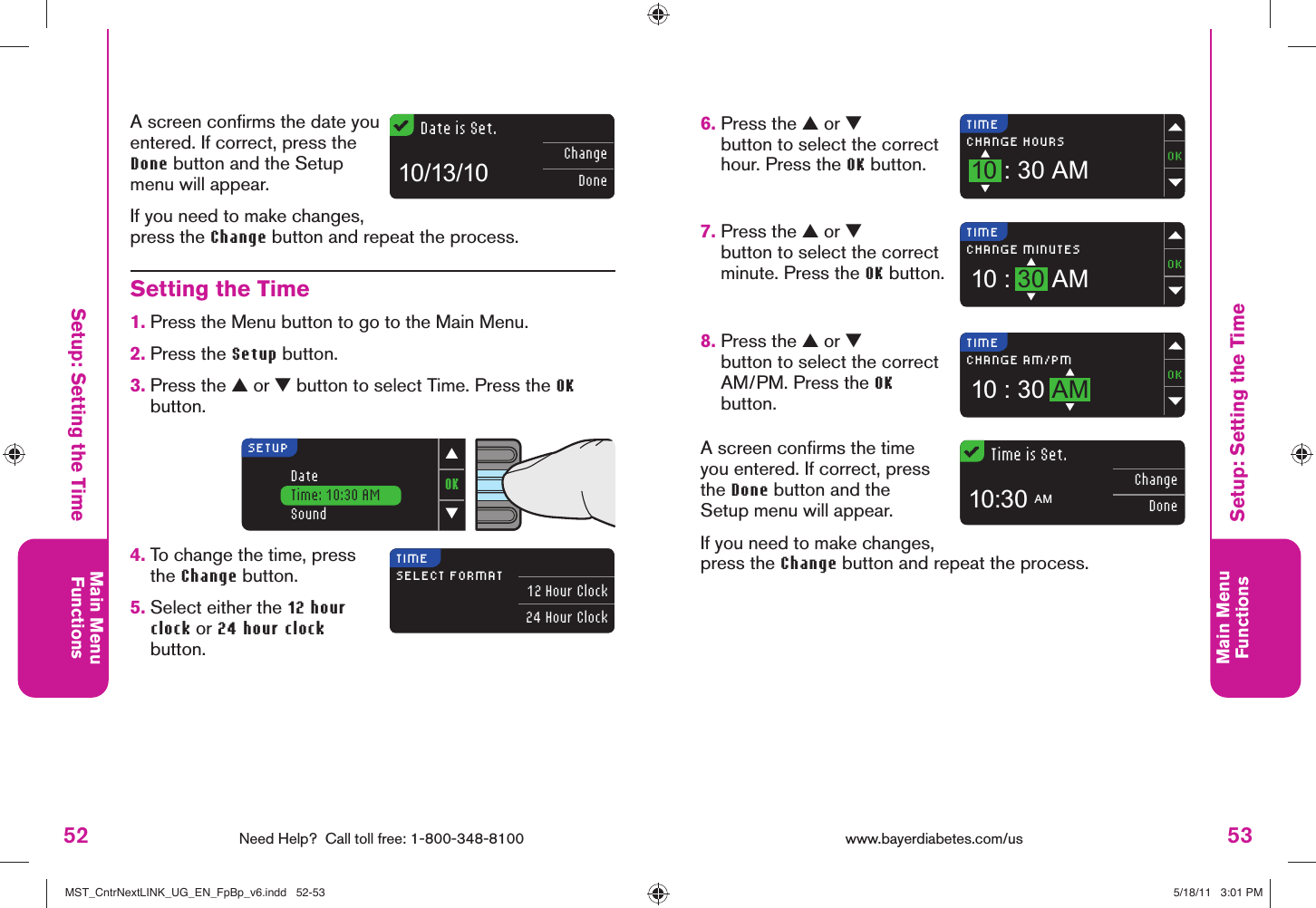 52 Need Help?  Call toll free: 1-800-348-8100Main MenuFunctions53Main MenuFunctionsTIMECHANGE HOURS10 : 30 AMTIMECHANGE MINUTES10 : 30 AMTIMECHANGE AM/PM10 : 30 AMTime is Set.ChangeDone10:30 AMOK▼▲DateTime: 10:30 AMSoundSETUPTIMESELECT FORMAT 12 Hour Clock24 Hour ClockDate is Set.ChangeDone10/13/10www.bayerdiabetes.com/us Setup: Setting the TimeSetup: Setting the Time6.  Press the ▲ or ▼ button to select the correct hour. Press the OK button.7.  Press the ▲ or ▼ button to select the correct minute. Press the OK button.8.  Press the ▲ or ▼ button to select the correct AM/PM. Press the OK button.A screen conﬁ rms the time you entered. If correct, press the Done button and the Setup menu will appear.If you need to make changes, press the Change button and repeat the process.Setting the Time1.  Press the Menu button to go to the Main Menu.2.  Press the Setup button.3.  Press the ▲ or ▼ button to select Time. Press the OK button.4.  To change the time, press the Change button. 5.  Select either the 12 hour clock or 24 hour clock button.A screen conﬁ rms the date you entered. If correct, press the Done button and the Setup menu will appear.If you need to make changes, press the Change button and repeat the process.MST_CntrNextLINK_UG_EN_FpBp_v6.indd   52-53MST_CntrNextLINK_UG_EN_FpBp_v6.indd   52-53 5/18/11   3:01 PM5/18/11   3:01 PM