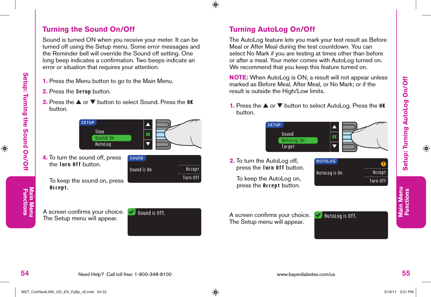 54 Need Help?  Call toll free: 1-800-348-8100Main MenuFunctions55Main MenuFunctionsOK▼▲SoundAutoLog: OnTargetSETUPAutoLog is Off.AUTOLOGAutoLog is On?AcceptTurn OffOK▼▲TimeSound: OnAutoLogSETUPSound is Off.SOUNDSound is On AcceptTurn Offwww.bayerdiabetes.com/us Setup: Turning the Sound On/OffSetup: Turning AutoLog On/OffTurning AutoLog On/OffThe AutoLog feature lets you mark your test result as Before Meal or After Meal during the test countdown. You can select No Mark if you are testing at times other than before or after a meal. Your meter comes with AutoLog turned on. We recommend that you keep this feature turned on.NOTE: When AutoLog is ON, a result will not appear unless marked as Before Meal, After Meal, or No Mark; or if the result is outside the High/Low limits.1.  Press the ▲ or ▼ button to select AutoLog. Press the OK button.2.  To turn the AutoLog off, press the Turn Off button. To keep the AutoLog on, press the Accept button. A screen conﬁ rms your choice. The Setup menu will appear.Turning the Sound On/Off1.  Press the Menu button to go to the Main Menu.2.  Press the Setup button.3.  Press the ▲ or ▼ button to select Sound. Press the OK button.Sound is turned ON when you receive your meter. It can be turned off using the Setup menu. Some error messages and the Reminder bell will override the Sound off setting. One long beep indicates a conﬁ rmation. Two beeps indicate an error or situation that requires your attention.4.  To turn the sound off, press the Turn Off button. To keep the sound on, press Accept.A screen conﬁ rms your choice. The Setup menu will appear.MST_CntrNextLINK_UG_EN_FpBp_v6.indd   54-55MST_CntrNextLINK_UG_EN_FpBp_v6.indd   54-55 5/18/11   3:01 PM5/18/11   3:01 PM
