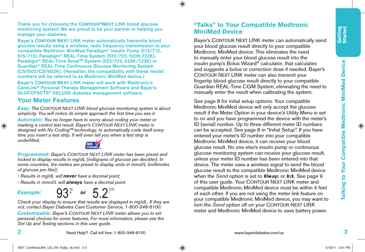3www.bayerdiabetes.com/us GettingStartedTalking to Your Compatible Medtronic MiniMed Device“Talks” to Your Compatible Medtronic MiniMed DeviceBayer’s CONTOUR NEXT LINK meter can automatically send your blood glucose result directly to your compatible Medtronic MiniMed device. This eliminates the need to manually enter your blood glucose result into the insulin pump’s Bolus Wizard® calculator, that calculates and suggests a bolus or correction dose if needed. Bayer’s CONTOUR NEXT LINK meter can also transmit your ﬁ ngertip blood glucose result directly to your compatible Guardian REAL-Time CGM System, eliminating the need to manually enter the result when calibrating the system.See page 8 for initial setup options. Your compatible Medtronic MiniMed device will only accept the glucose result if the Meter Option in your device’s Utility Menu is set to on and you have programmed the device with the meter’s ID (serial) number. Up to three different meter ID numbers can be accepted. See page 8 in “Initial Setup”. If you have entered your meter’s ID number into your compatible Medtronic MiniMed device, it can receive your blood glucose result. No one else’s insulin pump or continuous glucose monitoring system can receive your glucose result, unless your meter ID number has been entered into that device. The meter uses a wireless signal to send the blood glucose result to the compatible Medtronic MiniMed device when the Send option is set to Always or Ask. See page 9 of this user guide. Your CONTOUR NEXT LINK meter and compatible Medtronic MiniMed device must be within 4 feet of each other. If you are not using the meter link feature on your compatible Medtronic MiniMed device, you may want to turn the Send option off on your CONTOUR NEXT LINK meter and Medtronic MiniMed device to save battery power. Thank you for choosing the CONTOUR®NEXT LINK blood glucose monitoring system! We are proud to be your partner in helping you manage your diabetes.Bayer’s CONTOUR NEXT LINK meter automatically transmits blood glucose results using a wireless, radio frequency transmission to your compatible Medtronic MiniMed Paradigm® Insulin Pump (512/712, 515/715), Paradigm® REAL-Time System (522/722, 522K,722K), Paradigm® REAL-Time RevelTM System (523/723, 523K/723K) or Guardian® REAL-Time Continuous Glucose Monitoring System (CS7002/CS7002K). (Hereafter, the compatibility with these model numbers will be referred to as Medtronic MiniMed device.)Bayer’s CONTOUR NEXT LINK meter will work with Medtronic’s CareLink® Personal Therapy Management Software and Bayer’s GLUCOFACTS® DELUXE diabetes management software.Your Meter FeaturesEasy: The CONTOUR NEXT LINK blood glucose monitoring system is about simplicity. You will notice its simple approach the ﬁ rst time you see it. Automatic: You no longer have to worry about coding your meter or marking a control test result. Bayer’s CONTOUR NEXT LINK meter is designed with No CodingTM technology, to automatically code itself every time you insert a test strip. It will even tell you when a test strip is underﬁ lled.Programmed: Bayer’s CONTOUR NEXT LINK meter has been preset and locked to display results in mg/dL (milligrams of glucose per deciliter). In some countries, the meters are preset to display units in mmol/L (millimoles of glucose per liter); • Results in mg/dL will never have a decimal point;•  Results in mmol/L will always have a decimal point. Example:    or Check your display to ensure that results are displayed in mg/dL. If they are not, contact Bayer Diabetes Care Customer Service, 1-800-348-8100. Customizable: Bayer’s CONTOUR NEXT LINK meter allows you to set personal choices for some features. For more information, please see the Set Up and Testing sections in this user guide.2Need Help?  Call toll free: 1-800-348-8100MST_CntrNextLINK_UG_EN_FpBp_v6.indd   2-3MST_CntrNextLINK_UG_EN_FpBp_v6.indd   2-3 5/18/11   3:01 PM5/18/11   3:01 PM