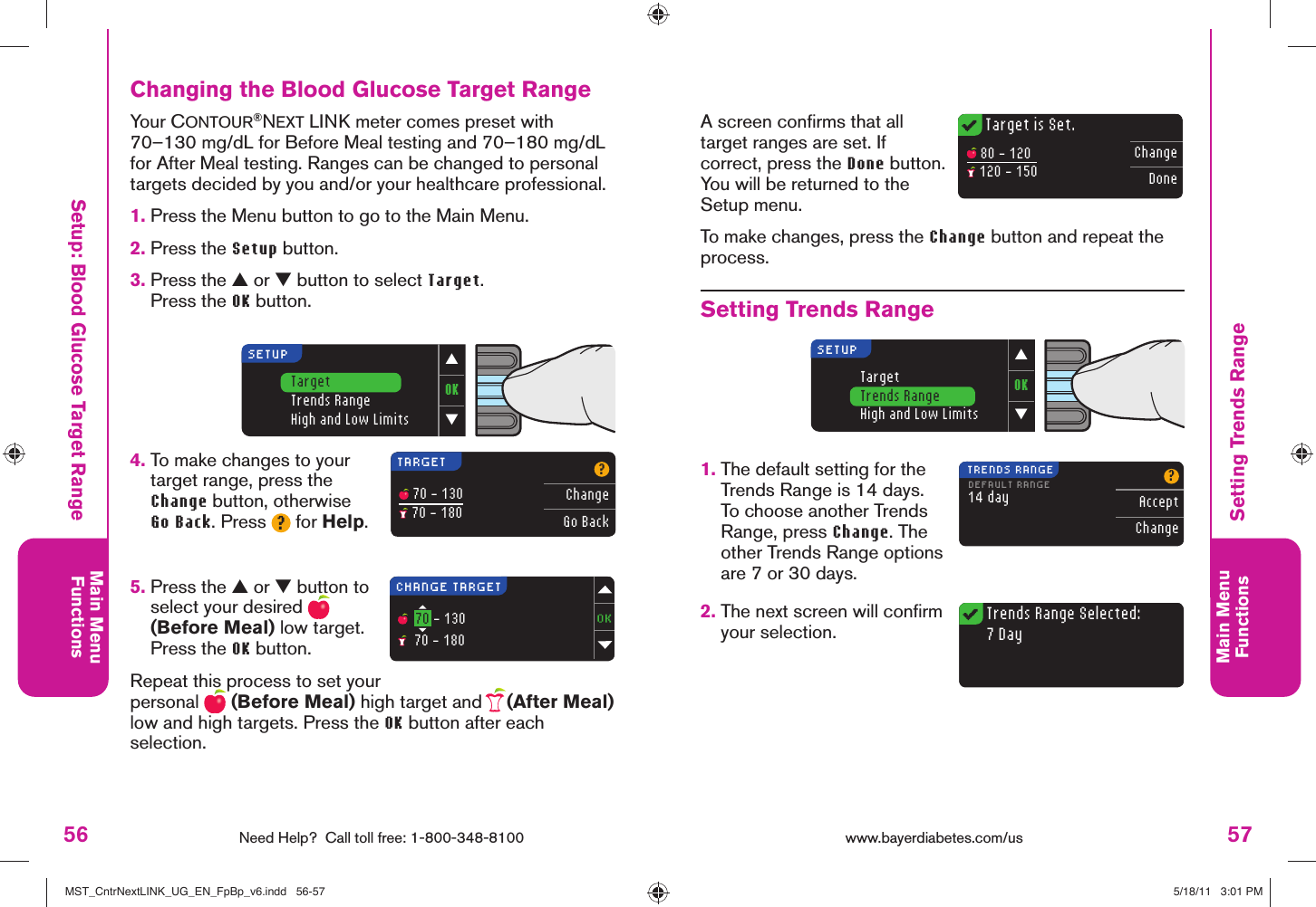 56 Need Help?  Call toll free: 1-800-348-8100Main MenuFunctions57Main MenuFunctions 80 - 120 120 - 150ChangeDoneTarget is Set.Trends Range Selected:7 DayOK▼▲TargetTrends RangeHigh and Low LimitsSETUPTARGET?ChangeGo Back 70 - 130 70 - 180CHANGE TARGET  70 - 130  70 - 18014 dayDEFAULT RANGE?AcceptChangeTRENDS RANGEOK▼▲TargetTrends RangeHigh and Low LimitsSETUPwww.bayerdiabetes.com/us Setup: Blood Glucose Target RangeA screen conﬁ rms that all target ranges are set. If correct, press the Done button. You will be returned to the Setup menu.To make changes, press the Change button and repeat the process.Setting Trends Range1.  The default setting for the Trends Range is 14 days. To choose another Trends Range, press Change. The other Trends Range options are 7 or 30 days.2.  The next screen will conﬁ rm your selection.Changing the Blood Glucose Target RangeYour CONTOUR®NEXT LINK meter comes preset with 70–130 mg/dL for Before Meal testing and 70–180 mg/dL for After Meal testing. Ranges can be changed to personal targets decided by you and/or your healthcare professional. 1.  Press the Menu button to go to the Main Menu.2.  Press the Setup button.3.  Press the ▲ or ▼ button to select Target.Press the OK button.4.  To make changes to your target range, press the Change button, otherwise Go Back. Press ? for Help.5.  Press the ▲ or ▼ button to select your desired   (Before Meal) low target. Press the OK button.Repeat this process to set your personal   (Before Meal) high target and   (After Meal) low and high targets. Press the OK button after each selection.Setting Trends RangeMST_CntrNextLINK_UG_EN_FpBp_v6.indd   56-57MST_CntrNextLINK_UG_EN_FpBp_v6.indd   56-57 5/18/11   3:01 PM5/18/11   3:01 PM