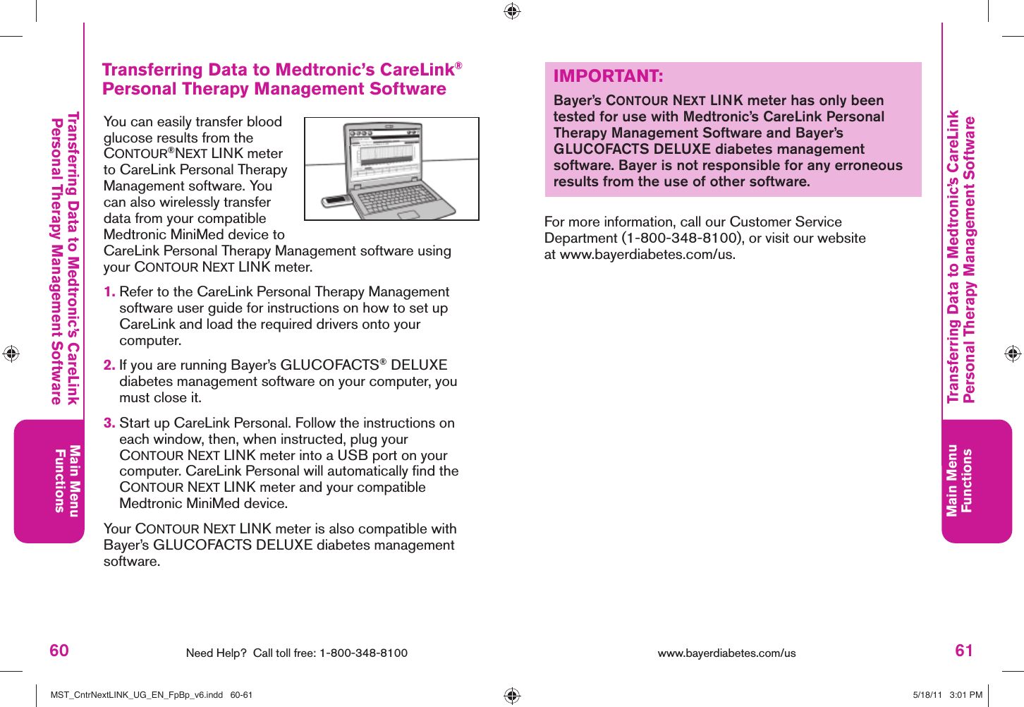 60 Need Help?  Call toll free: 1-800-348-8100Main MenuFunctions61Main MenuFunctionswww.bayerdiabetes.com/us Transferring Data to Medtronic’s CareLinkPersonal Therapy Management SoftwareTransferring Data to Medtronic’s CareLink® Personal Therapy Management SoftwareYou can easily transfer blood glucose results from the CONTOUR®NEXT LINK meter to CareLink Personal Therapy Management software. You can also wirelessly transfer data from your compatible Medtronic MiniMed device to CareLink Personal Therapy Management software using your CONTOUR NEXT LINK meter.1.  Refer to the CareLink Personal Therapy Management software user guide for instructions on how to set up CareLink and load the required drivers onto your computer.2.  If you are running Bayer’s GLUCOFACTS® DELUXE diabetes management software on your computer, you must close it. 3.  Start up CareLink Personal. Follow the instructions on each window, then, when instructed, plug your CONTOUR NEXT LINK meter into a USB port on your computer. CareLink Personal will automatically ﬁ nd the CONTOUR NEXT LINK meter and your compatible Medtronic MiniMed device.Your CONTOUR NEXT LINK meter is also compatible with Bayer’s GLUCOFACTS DELUXE diabetes management software.IMPORTANT:Bayer’s CONTOUR NEXT LINK meter has only been tested for use with Medtronic’s CareLink Personal Therapy Management Software and Bayer’s GLUCOFACTS DELUXE diabetes management software. Bayer is not responsible for any erroneous results from the use of other software.For more information, call our Customer Service Department (1-800-348-8100), or visit our website at www.bayerdiabetes.com/us.Transferring Data to Medtronic’s CareLinkPersonal Therapy Management SoftwareMST_CntrNextLINK_UG_EN_FpBp_v6.indd   60-61MST_CntrNextLINK_UG_EN_FpBp_v6.indd   60-61 5/18/11   3:01 PM5/18/11   3:01 PM