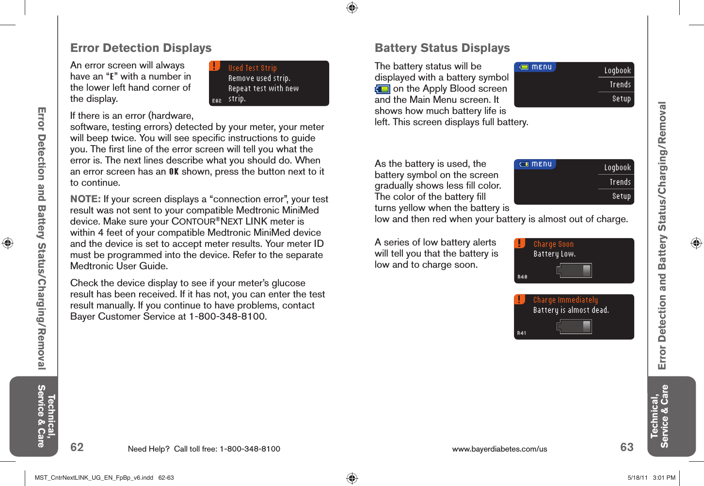 62 Need Help?  Call toll free: 1-800-348-8100 63www.bayerdiabetes.com/us LogbookTrendsSetupLogbookTrendsSetupUsed Test StripRemove used strip.Repeat test with new strip.E02E02 MENU MENUCharge SoonBattery Low.A40A40Charge ImmediatelyBattery is almost dead.A41A41Technical, Service &amp; CareTechnical, Service &amp; CareError Detection and Battery Status/Charging/RemovalError Detection and Battery Status/Charging/RemovalBattery Status DisplaysThe battery status will be displayed with a battery symbol  on the Apply Blood screen and the Main Menu screen. It shows how much battery life is left. This screen displays full battery.As the battery is used, the battery symbol on the screen gradually shows less ﬁ ll color. The color of the battery ﬁ ll turns yellow when the battery is low and then red when your battery is almost out of charge. Error Detection DisplaysAn error screen will always have an “E” with a number in the lower left hand corner of the display. If there is an error (hardware, software, testing errors) detected by your meter, your meter will beep twice. You will see speciﬁ c instructions to guide you. The ﬁ rst line of the error screen will tell you what the error is. The next lines describe what you should do. When an error screen has an OK shown, press the button next to it to continue.NOTE: If your screen displays a “connection error”, your test result was not sent to your compatible Medtronic MiniMed device. Make sure your CONTOUR®NEXT LINK meter is within 4 feet of your compatible Medtronic MiniMed device and the device is set to accept meter results. Your meter ID must be programmed into the device. Refer to the separate Medtronic User Guide. Check the device display to see if your meter’s glucose result has been received. If it has not, you can enter the test result manually. If you continue to have problems, contact Bayer Customer Service at 1-800-348-8100.A series of low battery alerts will tell you that the battery is low and to charge soon. MST_CntrNextLINK_UG_EN_FpBp_v6.indd   62-63MST_CntrNextLINK_UG_EN_FpBp_v6.indd   62-63 5/18/11   3:01 PM5/18/11   3:01 PM