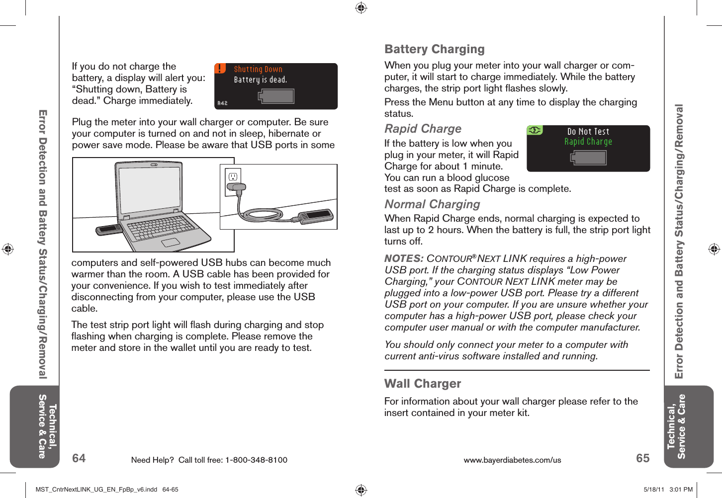 64 Need Help?  Call toll free: 1-800-348-8100 65www.bayerdiabetes.com/us Do Not TestRapid ChargeShutting DownBattery is dead.A42A42Technical, Service &amp; CareTechnical, Service &amp; CareBattery ChargingWhen you plug your meter into your wall charger or com-puter, it will start to charge immediately. While the battery charges, the strip port light ﬂ ashes slowly.Press the Menu button at any time to display the charging status.Rapid ChargeIf the battery is low when you plug in your meter, it will Rapid Charge for about 1 minute. You can run a blood glucose test as soon as Rapid Charge is complete.Normal ChargingWhen Rapid Charge ends, normal charging is expected to last up to 2 hours. When the battery is full, the strip port light turns off.Error Detection and Battery Status/Charging/RemovalError Detection and Battery Status/Charging/RemovalNOTES: CONTOUR®NEXT LINK requires a high-power USB port. If the charging status displays “Low Power Charging,” your CONTOUR NEXT LINK meter may be plugged into a low-power USB port. Please try a different USB port on your computer. If you are unsure whether your computer has a high-power USB port, please check your computer user manual or with the computer manufacturer.You should only connect your meter to a computer with current anti-virus software installed and running.Wall ChargerFor information about your wall charger please refer to the insert contained in your meter kit.Plug the meter into your wall charger or computer. Be sure your computer is turned on and not in sleep, hibernate or power save mode. Please be aware that USB ports in some If you do not charge the battery, a display will alert you: “Shutting down, Battery is dead.” Charge immediately. computers and self-powered USB hubs can become much warmer than the room. A USB cable has been provided for your convenience. If you wish to test immediately after disconnecting from your computer, please use the USB cable.The test strip port light will ﬂ ash during charging and stop ﬂ ashing when charging is complete. Please remove the meter and store in the wallet until you are ready to test. MST_CntrNextLINK_UG_EN_FpBp_v6.indd   64-65MST_CntrNextLINK_UG_EN_FpBp_v6.indd   64-65 5/18/11   3:01 PM5/18/11   3:01 PM