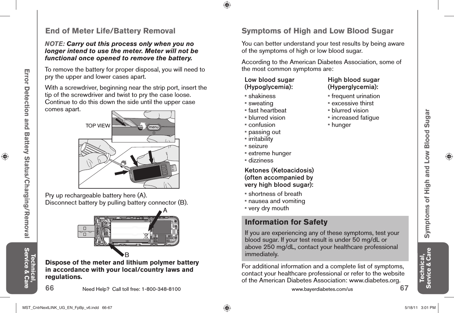 66 Need Help?  Call toll free: 1-800-348-8100 67www.bayerdiabetes.com/us Information for SafetyIf you are experiencing any of these symptoms, test your blood sugar. If your test result is under 50 mg/dL or above 250 mg/dL, contact your healthcare professional immediately.Technical, Service &amp; CareTechnical, Service &amp; CareError Detection and Battery Status/Charging/RemovalABEnd of Meter Life/Battery RemovalNOTE: Carry out this process only when you no longer intend to use the meter. Meter will not be functional once opened to remove the battery.To remove the battery for proper disposal, you will need to pry the upper and lower cases apart.With a screwdriver, beginning near the strip port, insert the tip of the screwdriver and twist to pry the case loose. Continue to do this down the side until the upper case comes apart. Pry up rechargeable battery here (A). Disconnect battery by pulling battery connector (B).Symptoms of High and Low Blood SugarDispose of the meter and lithium polymer battery in accordance with your local/country laws and regulations. Symptoms of High and Low Blood SugarYou can better understand your test results by being aware of the symptoms of high or low blood sugar.According to the American Diabetes Association, some of the most common symptoms are:Low blood sugar (Hypoglycemia):• shakiness• sweating• fast heartbeat• blurred vision• confusion• passing out• irritability• seizure• extreme hunger• dizzinessHigh blood sugar (Hyperglycemia):• frequent urination• excessive thirst• blurred vision• increased fatigue• hungerKetones (Ketoacidosis)(often accompanied by very high blood sugar):• shortness of breath• nausea and vomiting• very dry mouth For additional information and a complete list of symptoms, contact your healthcare professional or refer to the website of the American Diabetes Association: www.diabetes.org.TOP VIEWMST_CntrNextLINK_UG_EN_FpBp_v6.indd   66-67MST_CntrNextLINK_UG_EN_FpBp_v6.indd   66-67 5/18/11   3:01 PM5/18/11   3:01 PM