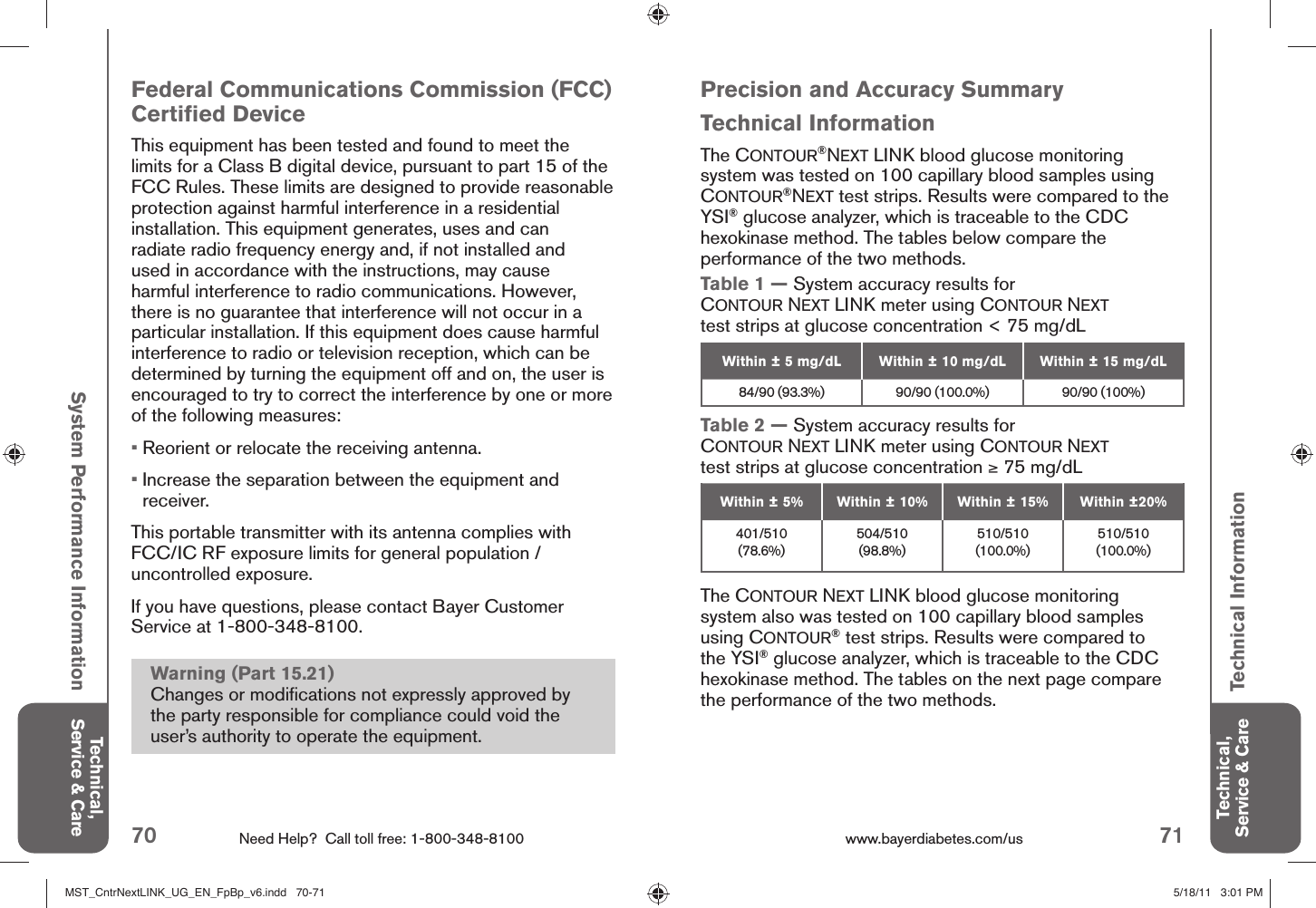 70 Need Help?  Call toll free: 1-800-348-8100 71www.bayerdiabetes.com/us Technical, Service &amp; CareTechnical, Service &amp; CareSystem Performance InformationTechnical InformationPrecision and Accuracy SummaryTechnical InformationThe CONTOUR®NEXT LINK blood glucose monitoring system was tested on 100 capillary blood samples using CONTOUR®NEXT test strips. Results were compared to the YSI® glucose analyzer, which is traceable to the CDC hexokinase method. The tables below compare the performance of the two methods.Table 1 — System accuracy results for CONTOUR NEXT LINK meter using CONTOUR NEXT test strips at glucose concentration &lt; 75 mg/dL Within ± 5 mg/dL Within ± 10 mg/dL Within ± 15 mg/dL84/90 (93.3%) 90/90 (100.0%) 90/90 (100%)Table 2 — System accuracy results for CONTOUR NEXT LINK meter using CONTOUR NEXT test strips at glucose concentration ≥ 75 mg/dL Within ± 5% Within ± 10% Within ± 15% Within ±20%401/510 (78.6%)504/510 (98.8%)510/510 (100.0%)510/510 (100.0%)The CONTOUR NEXT LINK blood glucose monitoring system also was tested on 100 capillary blood samples using CONTOUR® test strips. Results were compared to the YSI® glucose analyzer, which is traceable to the CDC hexokinase method. The tables on the next page compare the performance of the two methods.Federal Communications Commission (FCC) Certiﬁ ed DeviceThis equipment has been tested and found to meet the limits for a Class B digital device, pursuant to part 15 of the FCC Rules. These limits are designed to provide reasonable protection against harmful interference in a residential installation. This equipment generates, uses and can radiate radio frequency energy and, if not installed and used in accordance with the instructions, may cause harmful interference to radio communications. However, there is no guarantee that interference will not occur in a particular installation. If this equipment does cause harmful interference to radio or television reception, which can be determined by turning the equipment off and on, the user is encouraged to try to correct the interference by one or more of the following measures:•  Reorient or relocate the receiving antenna.•  Increase the separation between the equipment and receiver.This portable transmitter with its antenna complies with FCC/IC RF exposure limits for general population / uncontrolled exposure.If you have questions, please contact Bayer Customer Service at 1-800-348-8100.Warning (Part 15.21)Changes or modiﬁ cations not expressly approved by the party responsible for compliance could void the user’s authority to operate the equipment.MST_CntrNextLINK_UG_EN_FpBp_v6.indd   70-71MST_CntrNextLINK_UG_EN_FpBp_v6.indd   70-71 5/18/11   3:01 PM5/18/11   3:01 PM
