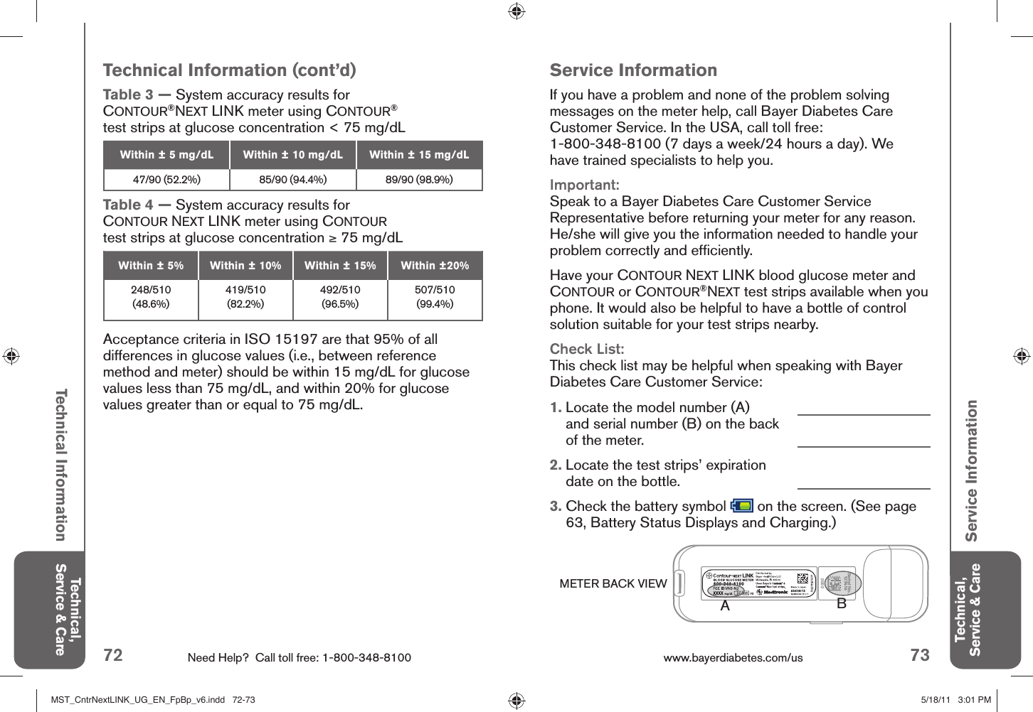 72 Need Help?  Call toll free: 1-800-348-8100 73www.bayerdiabetes.com/us 0000Technical, Service &amp; CareTechnical, Service &amp; CareTechnical InformationService InformationService InformationIf you have a problem and none of the problem solving messages on the meter help, call Bayer Diabetes Care Customer Service. In the USA, call toll free: 1-800-348-8100 (7 days a week/24 hours a day). We have trained specialists to help you.Important:Speak to a Bayer Diabetes Care Customer Service Representative before returning your meter for any reason. He/she will give you the information needed to handle your problem correctly and efﬁ ciently.Have your CONTOUR NEXT LINK blood glucose meter and CONTOUR or CONTOUR®NEXT test strips available when you phone. It would also be helpful to have a bottle of control solution suitable for your test strips nearby.Check List:This check list may be helpful when speaking with Bayer Diabetes Care Customer Service:1.  Locate the model number (A) and serial number (B) on the back of the meter.2.  Locate the test strips’ expiration date on the bottle.3.  Check the battery symbol   on the screen. (See page 63, Battery Status Displays and Charging.)Technical Information (cont’d)Table 3 — System accuracy results for CONTOUR®NEXT LINK meter using CONTOUR®test strips at glucose concentration &lt; 75 mg/dL Within ± 5 mg/dL Within ± 10 mg/dL Within ± 15 mg/dL47/90 (52.2%) 85/90 (94.4%) 89/90 (98.9%)Table 4 — System accuracy results for CONTOUR NEXT LINK meter using CONTOUR test strips at glucose concentration ≥ 75 mg/dL Within ± 5% Within ± 10% Within ± 15% Within ±20%248/510 (48.6%)419/510 (82.2%)492/510 (96.5%)507/510 (99.4%)Acceptance criteria in ISO 15197 are that 95% of all differences in glucose values (i.e., between reference method and meter) should be within 15 mg/dL for glucose values less than 75 mg/dL, and within 20% for glucose values greater than or equal to 75 mg/dL.METER BACK VIEWSerial No.123456BAMST_CntrNextLINK_UG_EN_FpBp_v6.indd   72-73MST_CntrNextLINK_UG_EN_FpBp_v6.indd   72-73 5/18/11   3:01 PM5/18/11   3:01 PM