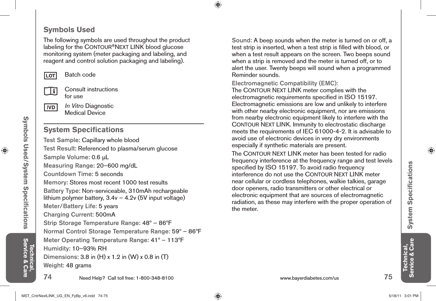 74 Need Help?  Call toll free: 1-800-348-8100 75www.bayerdiabetes.com/us Technical, Service &amp; CareTechnical, Service &amp; CareSymbols Used/System Speciﬁ cationsSystem Speciﬁ cationsSystem Speciﬁ cationsTest Sample: Capillary whole bloodTest Result: Referenced to plasma/serum glucoseSample Volume: 0.6 μLMeasuring Range: 20–600 mg/dLCountdown Time: 5 seconds Memory: Stores most recent 1000 test resultsBattery Type: Non-serviceable, 310mAh rechargeable lithium polymer battery, 3.4v – 4.2v (5V input voltage)Meter/Battery Life: 5 yearsCharging Current: 500mAStrip Storage Temperature Range: 48º – 86ºFNormal Control Storage Temperature Range: 59º – 86ºFMeter Operating Temperature Range: 41º – 113ºFHumidity: 10–93% RHDimensions: 3.8 in (H) x 1.2 in (W) x 0.8 in (T)Weight: 48 gramsSymbols UsedThe following symbols are used throughout the product labeling for the CONTOUR®NEXT LINK blood glucose monitoring system (meter packaging and labeling, and reagent and control solution packaging and labeling).Batch codeConsult instructionsfor useIn Vitro DiagnosticMedical DeviceSound: A beep sounds when the meter is turned on or off, a test strip is inserted, when a test strip is ﬁ lled with blood, or when a test result appears on the screen. Two beeps sound when a strip is removed and the meter is turned off, or to alert the user. Twenty beeps will sound when a programmed Reminder sounds.Electromagnetic Compatibility (EMC): The CONTOUR NEXT LINK meter complies with the electromagnetic requirements speciﬁ ed in ISO 15197. Electromagnetic emissions are low and unlikely to interfere with other nearby electronic equipment, nor are emissions from nearby electronic equipment likely to interfere with the CONTOUR NEXT LINK. Immunity to electrostatic discharge meets the requirements of IEC 61000-4-2. It is advisable to avoid use of electronic devices in very dry environments especially if synthetic materials are present.The CONTOUR NEXT LINK meter has been tested for radio frequency interference at the frequency range and test levels speciﬁ ed by ISO 15197. To avoid radio frequency interference do not use the CONTOUR NEXT LINK meter near cellular or cordless telephones, walkie talkies, garage door openers, radio transmitters or other electrical or electronic equipment that are sources of electromagnetic radiation, as these may interfere with the proper operation of the meter.MST_CntrNextLINK_UG_EN_FpBp_v6.indd   74-75MST_CntrNextLINK_UG_EN_FpBp_v6.indd   74-75 5/18/11   3:01 PM5/18/11   3:01 PM