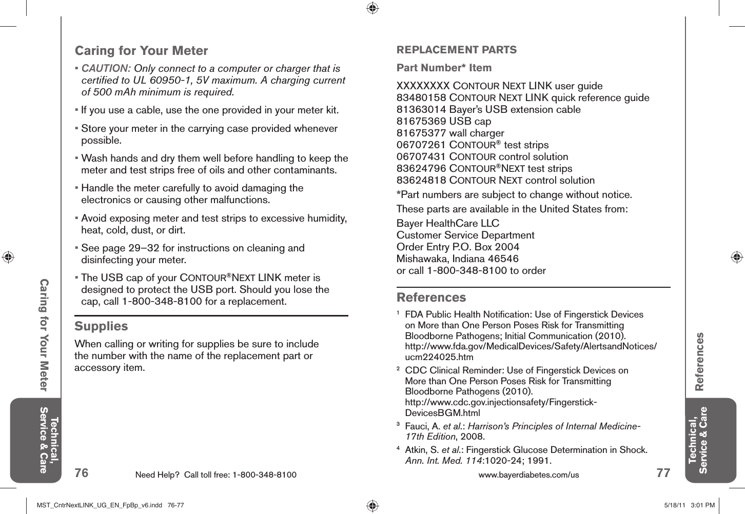 76 Need Help?  Call toll free: 1-800-348-8100 77www.bayerdiabetes.com/us Caring for Your Meter Technical, Service &amp; CareTechnical, Service &amp; Care ReferencesReferences1  FDA Public Health Notiﬁ cation: Use of Fingerstick Devices on More than One Person Poses Risk for Transmitting Bloodborne Pathogens; Initial Communication (2010).http://www.fda.gov/MedicalDevices/Safety/AlertsandNotices/ucm224025.htm2  CDC Clinical Reminder: Use of Fingerstick Devices on More than One Person Poses Risk for Transmitting Bloodborne Pathogens (2010).http://www.cdc.gov.injectionsafety/Fingerstick-DevicesBGM.html3  Fauci, A. et al.: Harrison’s Principles of Internal Medicine-17th Edition, 2008.4  Atkin, S. et al.: Fingerstick Glucose Determination in Shock. Ann. Int. Med. 114:1020-24; 1991. SuppliesWhen calling or writing for supplies be sure to include the number with the name of the replacement part or accessory item.Caring for Your Meter•  CAUTION: Only connect to a computer or charger that is certiﬁ ed to UL 60950-1, 5V maximum. A charging current of 500 mAh minimum is required.• If you use a cable, use the one provided in your meter kit.•  Store your meter in the carrying case provided whenever possible.•  Wash hands and dry them well before handling to keep the meter and test strips free of oils and other contaminants.•  Handle the meter carefully to avoid damaging the electronics or causing other malfunctions.•  Avoid exposing meter and test strips to excessive humidity, heat, cold, dust, or dirt.•  See page 29–32 for instructions on cleaning and disinfecting your meter.•  The USB cap of your CONTOUR®NEXT LINK meter is designed to protect the USB port. Should you lose the cap, call 1-800-348-8100 for a replacement.REPLACEMENT PARTSPart Number* ItemXXXXXXXX CONTOUR NEXT LINK user guide83480158 CONTOUR NEXT LINK quick reference guide81363014 Bayer’s USB extension cable81675369 USB cap81675377 wall charger06707261 CONTOUR® test strips06707431 CONTOUR control solution83624796 CONTOUR®NEXT test strips83624818 CONTOUR NEXT control solution*Part numbers are subject to change without notice.These parts are available in the United States from:Bayer HealthCare LLC Customer Service DepartmentOrder Entry P.O. Box 2004Mishawaka, Indiana 46546or call 1-800-348-8100 to orderMST_CntrNextLINK_UG_EN_FpBp_v6.indd   76-77MST_CntrNextLINK_UG_EN_FpBp_v6.indd   76-77 5/18/11   3:01 PM5/18/11   3:01 PM