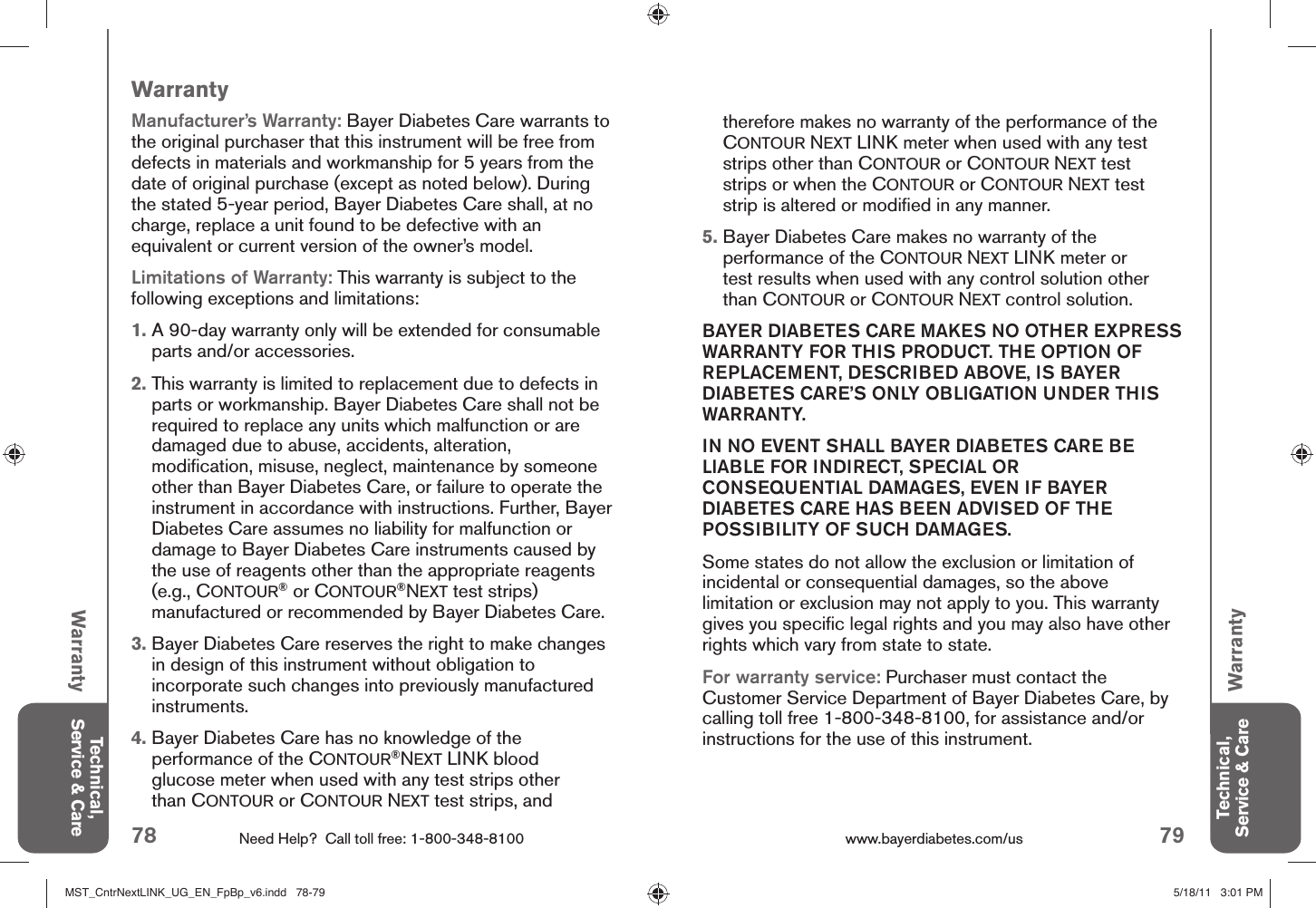 78 Need Help?  Call toll free: 1-800-348-8100 79www.bayerdiabetes.com/us WarrantyTechnical, Service &amp; CareTechnical, Service &amp; Caretherefore makes no warranty of the performance of the CONTOUR NEXT LINK meter when used with any test strips other than CONTOUR or CONTOUR NEXT test strips or when the CONTOUR or CONTOUR NEXT test strip is altered or modiﬁ ed in any manner.5.  Bayer Diabetes Care makes no warranty of the performance of the CONTOUR NEXT LINK meter or test results when used with any control solution other than CONTOUR or CONTOUR NEXT control solution.BAYER DIABETES CARE MAKES NO OTHER EXPRESS WARRANTY FOR THIS PRODUCT. THE OPTION OF REPLACEMENT, DESCRIBED ABOVE, IS BAYER DIABETES CARE’S ONLY OBLIGATION UNDER THIS WARRANTY.IN NO EVENT SHALL BAYER DIABETES CARE BE LIABLE FOR INDIRECT, SPECIAL OR CONSEQUENTIAL DAMAGES, EVEN IF BAYER DIABETES CARE HAS BEEN ADVISED OF THE POSSIBILITY OF SUCH DAMAGES.Some states do not allow the exclusion or limitation of incidental or consequential damages, so the above limitation or exclusion may not apply to you. This warranty gives you speciﬁ c legal rights and you may also have other rights which vary from state to state.For warranty service: Purchaser must contact the Custom er Service Department of Bayer Diabetes Care, by calling toll free 1-800-348-8100, for assistance and/or instructions for the use of this instrument.WarrantyManufacturer’s Warranty: Bayer Diabetes Care warrants to the original purchaser that this instrument will be free from defects in materials and workmanship for 5 years from the date of original purchase (except as noted below). During the stated 5-year period, Bayer Diabetes Care shall, at no charge, replace a unit found to be defective with an equivalent or current version of the owner’s model.Limitations of Warranty: This warranty is subject to the following exceptions and limitations:1.  A 90-day warranty only will be extended for consumable parts and/or accessories.2.  This warranty is limited to replacement due to defects in parts or workmanship. Bayer Diabetes Care shall not be required to replace any units which malfunction or are damaged due to abuse, accidents, alteration, modiﬁ cation, misuse, neglect, maintenance by someone other than Bayer Diabetes Care, or failure to operate the instrument in accordance with instructions. Further, Bayer Diabetes Care assumes no liability for malfunction or damage to Bayer Diabetes Care instruments caused by the use of reagents other than the appropriate reagents (e.g., CONTOUR® or CONTOUR®NEXT test strips) manufactured or recommended by Bayer Diabetes Care.3.  Bayer Diabetes Care reserves the right to make changes in design of this instrument without obligation to incorporate such changes into previously manufactured instruments.4.  Bayer Diabetes Care has no knowledge of the performance of the CONTOUR®NEXT LINK blood glucose meter when used with any test strips other than CONTOUR or CONTOUR NEXT test strips, and WarrantyMST_CntrNextLINK_UG_EN_FpBp_v6.indd   78-79MST_CntrNextLINK_UG_EN_FpBp_v6.indd   78-79 5/18/11   3:01 PM5/18/11   3:01 PM