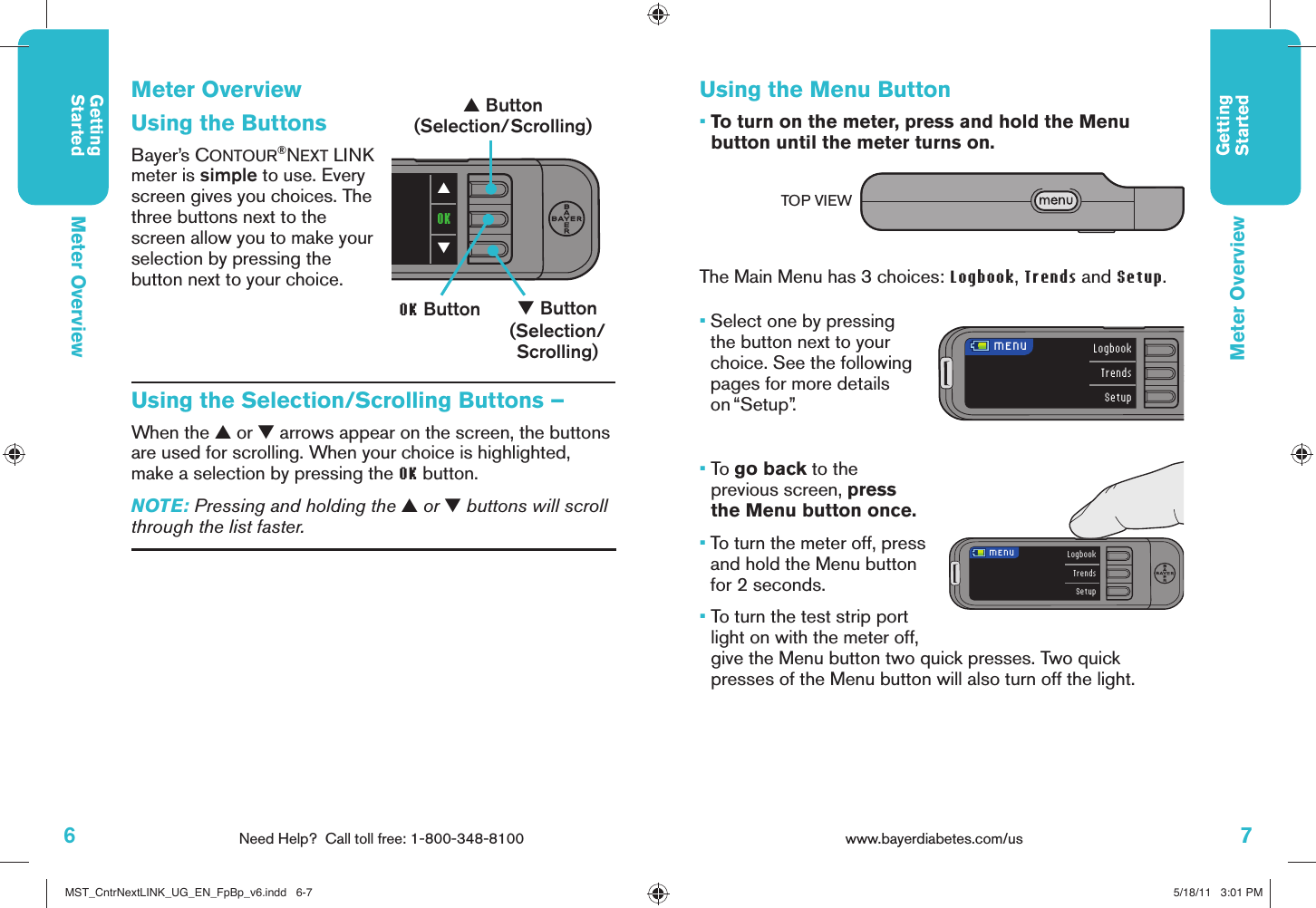 6Need Help?  Call toll free: 1-800-348-8100GettingStarted7www.bayerdiabetes.com/us GettingStartedLogbookTrendsSetup MENU LogbookTrendsSetup MENUOK▼▲Meter OverviewMeter OverviewUsing the ButtonsBayer’s CONTOUR®NEXT LINK meter is simple to use. Every screen gives you choices. The three buttons next to the screen allow you to make your selection by pressing the button next to your choice.Using the Selection/Scrolling Buttons –When the ▲ or ▼ arrows appear on the screen, the buttons are used for scrolling. When your choice is highlighted, make a selection by pressing the OK button. NOTE: Pressing and holding the ▲ or ▼ buttons will scroll through the list faster.▲ Button(Selection/Scrolling)▼ Button(Selection/Scrolling)OK ButtonUsing the Menu Button•  To turn on the meter, press and hold the Menu button until the meter turns on.The Main Menu has 3 choices: Logbook, Trends and Setup. •  Select one by pressing the button next to your choice. See the following pages for more details on “Setup”.•  To go back to the previous screen, press the Menu button once.•   To turn the meter off, press and hold the Menu button for 2 seconds. •   To turn the test strip port light on with the meter off, give the Menu button two quick presses. Two quick presses of the Menu button will also turn off the light.Meter OverviewTOP VIEWMST_CntrNextLINK_UG_EN_FpBp_v6.indd   6-7MST_CntrNextLINK_UG_EN_FpBp_v6.indd   6-7 5/18/11   3:01 PM5/18/11   3:01 PM
