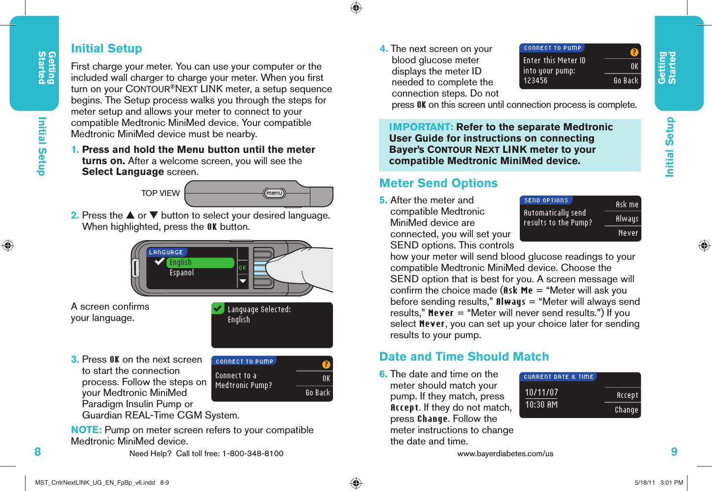 8Need Help?  Call toll free: 1-800-348-8100GettingStarted9www.bayerdiabetes.com/us GettingStartedLanguage Selected:EnglishConnect to a Medtronic Pump??OKGo BackEnter this Meter IDinto your pump:123456?OKGo BackCONNECT TO PUMPCONNECT TO PUMPIMPORTANT: Refer to the separate Medtronic User Guide for instructions on connecting Bayer’s CONTOUR NEXT LINK meter to your compatible Medtronic MiniMed device.Automatically sendresults to the Pump?Ask meAlwaysNeverSEND OPTIONS10/11/0710:30 AM AcceptChangeCURRENT DATE &amp; TIMEFirst charge your meter. You can use your computer or the included wall charger to charge your meter. When you ﬁ rst turn on your CONTOUR®NEXT LINK meter, a setup sequence begins. The Setup process walks you through the steps for meter setup and allows your meter to connect to your compatible Medtronic MiniMed device. Your compatible Medtronic MiniMed device must be nearby. 1.  Press and hold the Menu button until the meter turns on. After a welcome screen, you will see the Select Language screen. 2.  Press the ▲ or ▼ button to select your desired language. When highlighted, press the OK button.A screen conﬁ rms your language.4.  The next screen on your blood glucose meter displays the meter ID needed to complete the connection steps. Do not press OK on this screen until connection process is complete.Initial SetupEnglishEspanolLANGUAGEInitial Setup3.  Press OK on the next screen to start the connection process. Follow the steps on your Medtronic MiniMed Paradigm Insulin Pump or Guardian REAL-Time CGM System.NOTE: Pump on meter screen refers to your compatible Medtronic MiniMed device.TOP VIEWInitial SetupMeter Send Options5.  After the meter and compatible Medtronic MiniMed device are connected, you will set your SEND options. This controls how your meter will send blood glucose readings to your compatible Medtronic MiniMed device. Choose the SEND option that is best for you. A screen message will conﬁ rm the choice made (Ask Me = “Meter will ask you before sending results,” Always = “Meter will always send results,” Never = “Meter will never send results.”) If you select Never, you can set up your choice later for sending results to your pump.Date and Time Should Match 6.  The date and time on the meter should match your pump. If they match, press Accept. If they do not match, press Change. Follow the meter instructions to change the date and time.MST_CntrNextLINK_UG_EN_FpBp_v6.indd   8-9MST_CntrNextLINK_UG_EN_FpBp_v6.indd   8-9 5/18/11   3:01 PM5/18/11   3:01 PM