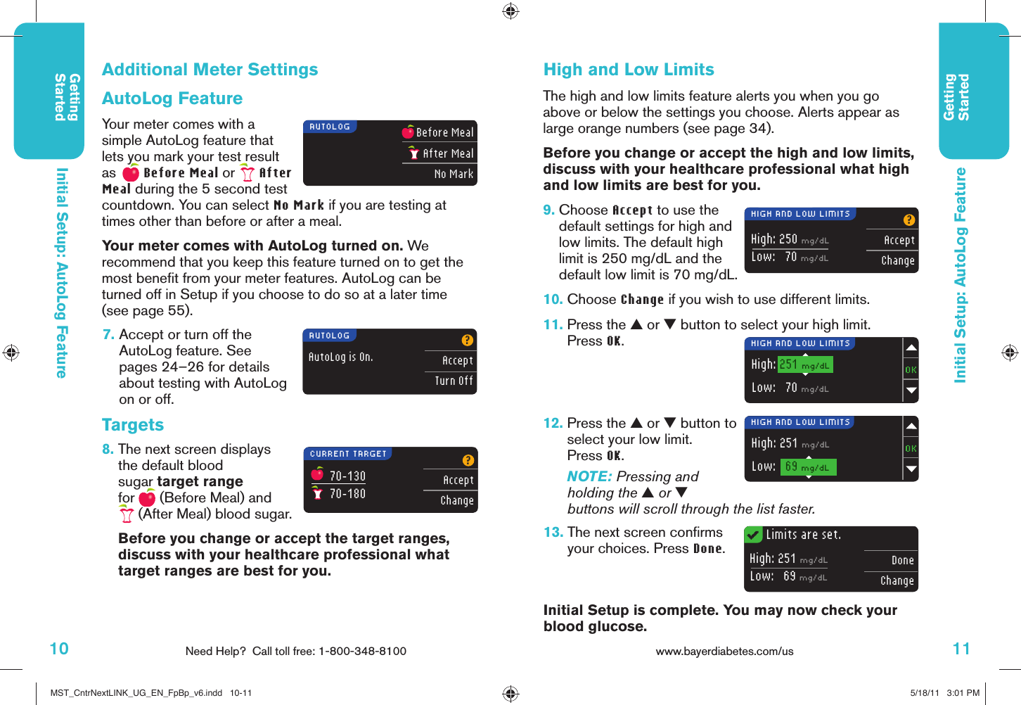 10 Need Help?  Call toll free: 1-800-348-8100GettingStarted11www.bayerdiabetes.com/us GettingStartedBefore MealAfter MealNo Mark70–13070–180?AcceptChangeAutoLog is On.?AcceptTurn OffHigh: 250 mg/dLLow:   70 mg/dL?AcceptChangeHigh: 251 mg/dLLow:   70 mg/dLHigh: 251 mg/dLLow:   69 mg/dLHigh: 251 mg/dLLow:   69 mg/dLDoneChangeAUTOLOGAUTOLOGCURRENT TARGETHIGH AND LOW LIMITSHIGH AND LOW LIMITSHIGH AND LOW LIMITSLimits are set.Initial Setup: AutoLog FeatureInitial Setup: AutoLog Feature7.  Accept or turn off the AutoLog feature. See pages 24–26 for details about testing with AutoLog on or off.Additional Meter SettingsAutoLog FeatureYour meter comes with a simple AutoLog feature that lets you mark your test result as    Before Meal or   After Meal during the 5 second test countdown. You can select No Mark if you are testing at times other than before or after a meal.Your meter comes with AutoLog turned on. We recommend that you keep this feature turned on to get the most beneﬁ t from your meter features. AutoLog can be turned off in Setup if you choose to do so at a later time (see page 55).Targets8.  The next screen displays the default blood sugar target range for   (Before Meal) and  (After Meal) blood sugar.  Before you change or accept the target ranges, discuss with your healthcare professional what target ranges are best for you.High and Low LimitsThe high and low limits feature alerts you when you go above or below the settings you choose. Alerts appear as large orange numbers (see page 34).Before you change or accept the high and low limits, discuss with your healthcare professional what high and low limits are best for you.9.  Choose Accept to use the default settings for high and low limits. The default high limit is 250 mg/dL and the default low limit is 70 mg/dL.10.  Choose Change if you wish to use different limits.11.  Press the ▲ or ▼ button to select your high limit.Press OK.12.  Press the ▲ or ▼ button to select your low limit.Press OK.NOTE: Pressing and holding the ▲ or ▼ buttons will scroll through the list faster.13.  The next screen conﬁ rms your choices. Press Done.Initial Setup is complete. You may now check your blood glucose.MST_CntrNextLINK_UG_EN_FpBp_v6.indd   10-11MST_CntrNextLINK_UG_EN_FpBp_v6.indd   10-11 5/18/11   3:01 PM5/18/11   3:01 PM