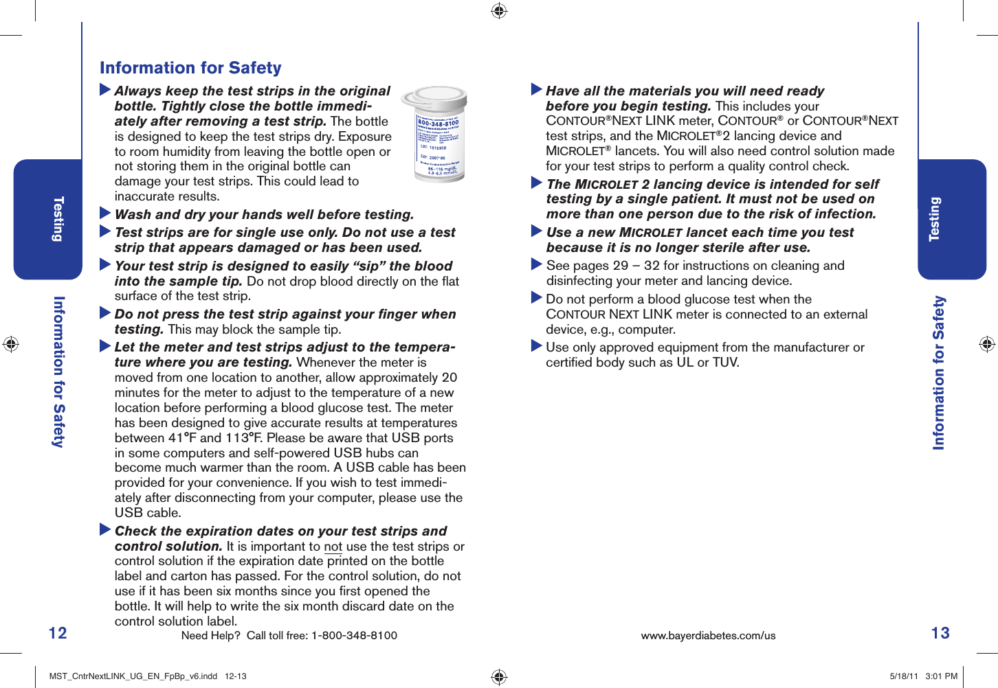 12 Need Help?  Call toll free: 1-800-348-8100Testing13Testingwww.bayerdiabetes.com/us Information for Safety  Always keep the test strips in the original bottle. Tightly close the bottle immedi-ately after removing a test strip. The bottle is designed to keep the test strips dry. Exposure to room humidity from leaving the bottle open or not storing them in the original bottle can damage your test strips. This could lead to inaccurate results.  Wash and dry your hands well before testing.  Test strips are for single use only. Do not use a test strip that appears damaged or has been used.  Your test strip is designed to easily “sip” the blood into the sample tip. Do not drop blood directly on the ﬂ at surface of the test strip.  Do not press the test strip against your ﬁ nger when testing. This may block the sample tip.  Let the meter and test strips adjust to the tempera-ture where you are testing. Whenever the meter is moved from one location to another, allow approximately 20 minutes for the meter to adjust to the temperature of a new location before performing a blood glucose test. The meter has been designed to give accurate results at temperatures between 41°F and 113°F. Please be aware that USB ports in some computers and self-powered USB hubs can become much warmer than the room. A USB cable has been provided for your convenience. If you wish to test immedi-ately after disconnecting from your computer, please use the USB cable.  Check the expiration dates on your test strips and control solution. It is important to not use the test strips or control solution if the expiration date printed on the bottle label and carton has passed. For the control solution, do not use if it has been six months since you ﬁ rst opened the bottle. It will help to write the six month discard date on the control solution label. Information for SafetyInformation for Safety  Have all the materials you will need ready before you begin testing. This includes your CONTOUR®NEXT LINK meter, CONTOUR® or CONTOUR®NEXT test strips, and the MICROLET®2 lancing device and MICROLET® lancets. You will also need control solution made for your test strips to perform a quality control check.  The MICROLET 2 lancing device is intended for self testing by a single patient. It must not be used on more than one person due to the risk of infection.   Use a new MICROLET lancet each time you test because it is no longer sterile after use.  See pages 29 – 32 for instructions on cleaning and disinfecting your meter and lancing device.  Do not perform a blood glucose test when the CONTOUR NEXT LINK meter is connected to an external device, e.g., computer.  Use only approved equipment from the manufacturer or certiﬁ ed body such as UL or TUV.MST_CntrNextLINK_UG_EN_FpBp_v6.indd   12-13MST_CntrNextLINK_UG_EN_FpBp_v6.indd   12-13 5/18/11   3:01 PM5/18/11   3:01 PM