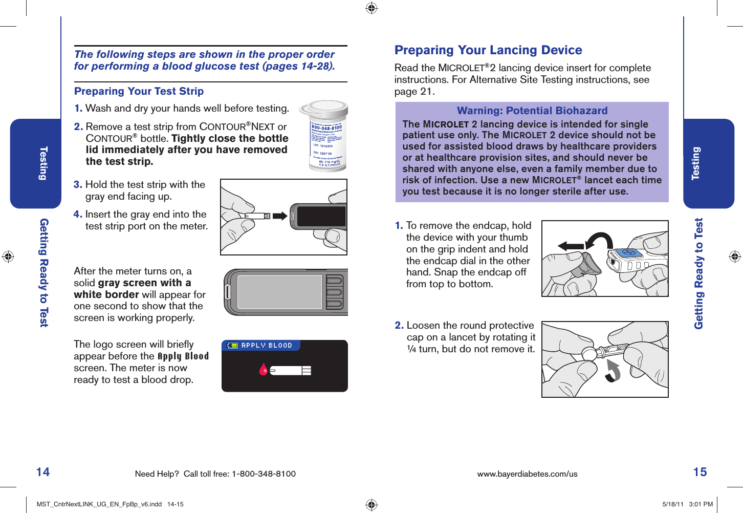 14 Need Help?  Call toll free: 1-800-348-8100Testing15Testingwww.bayerdiabetes.com/us Getting Ready to TestPreparing Your Lancing DeviceRead the MICROLET®2 lancing device insert for complete instructions. For Alternative Site Testing instructions, see page 21.1.  To remove the endcap, hold the device with your thumb on the grip indent and hold the endcap dial in the other hand. Snap the endcap off from top to bottom.Warning: Potential BiohazardThe MICROLET 2 lancing device is intended for single patient use only. The MICROLET 2 device should not be used for assisted blood draws by healthcare providers or at healthcare provision sites, and should never be shared with anyone else, even a family member due to risk of infection. Use a new MICROLET® lancet each time you test because it is no longer sterile after use.Getting Ready to TestAfter the meter turns on, a solid gray screen with a white border will appear for one second to show that the screen is working properly.The logo screen will brieﬂ y appear before the Apply Blood screen. The meter is now ready to test a blood drop.APPLY BLOODPreparing Your Test Strip1.  Wash and dry your hands well before testing. 2.  Remove a test strip from CONTOUR®NEXT or CONTOUR® bottle. Tightly close the bottle lid immediately after you have removed the test strip.3.  Hold the test strip with the gray end facing up.4.  Insert the gray end into the test strip port on the meter.The following steps are shown in the proper order for performing a blood glucose test (pages 14-28).2.  Loosen the round protective cap on a lancet by rotating it ¼ turn, but do not remove it.MST_CntrNextLINK_UG_EN_FpBp_v6.indd   14-15MST_CntrNextLINK_UG_EN_FpBp_v6.indd   14-15 5/18/11   3:01 PM5/18/11   3:01 PM