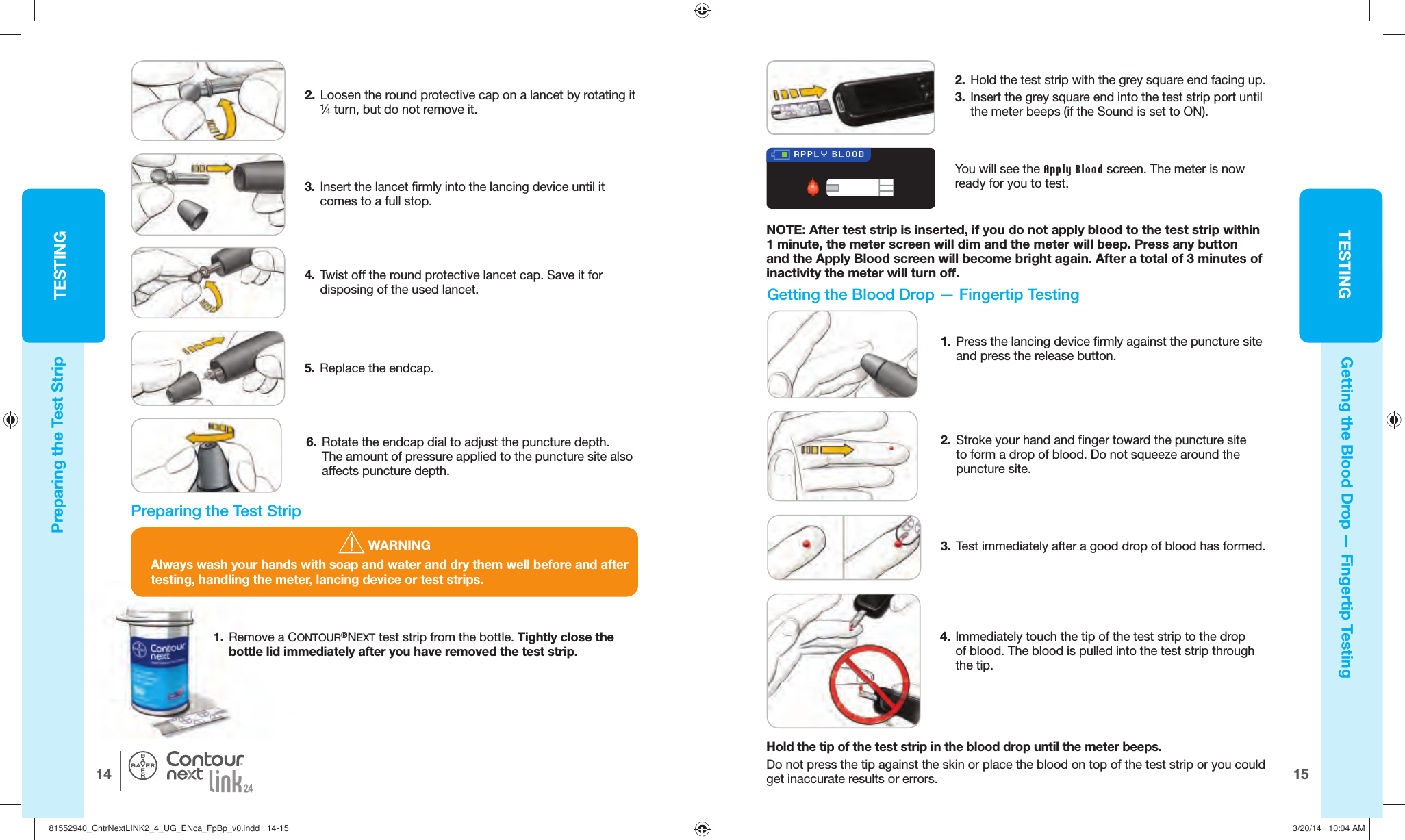 TESTING1514TESTING®APPLY BLOOD WARNINGAlways wash your hands with soap and water and dry them well before and after testing, handling the meter, lancing device or test strips.2.   Hold the test strip with the grey square end facing up.3.   Insert the grey square end into the  test strip port until the meter beeps (if the Sound is set to ON).  Getting the Blood Drop —   Fingertip TestingPreparing the Test Strip6.  Rotate the endcap dial to adjust the puncture depth. The amount of pressure applied to the puncture site also affects puncture depth.1.  Remove a CONTOUR®NEXT test strip from the bottle. Tightly close the bottle lid immediately after you have removed the test strip. You will see the Apply Blood screen. The meter is now ready for you to test.NOTE: After test strip is inserted, if you do not apply blood to the test strip within 1 minute, the meter screen will dim and the meter will beep. Press any button and the Apply Blood screen will become bright again. After a total of 3 minutes of inactivity the meter will turn off.Preparing the Test Strip4.  Twist off the round protective lancet cap. Save it for disposing of the used lancet.5.  Replace the endcap.1.  Press the lancing device firmly against the puncture site and press the release button.   Getting the Blood Drop —   Fingertip Testing2.  Stroke your hand and finger toward the puncture site to form a drop of blood. Do not squeeze around the puncturesite.3.  Test immediately after a good drop of blood hasformed.3.  Insert the lancet firmly into the lancing device until it comes to a fullstop. 4.  Immediately touch the tip of the test strip to the drop of blood. The blood is pulled into the test strip through thetip.Hold the tip of the test strip in the blood drop until the meter beeps.Do not press the tip against the skin or place the blood on top of the test strip or you could get inaccurate results or errors.2.  Loosen the round protective cap on a lancet by rotating it ¼ turn, but do not remove it.81552940_CntrNextLINK2_4_UG_ENca_FpBp_v0.indd   14-1581552940_CntrNextLINK2_4_UG_ENca_FpBp_v0.indd   14-15 3/20/14   10:04 AM3/20/14   10:04 AM