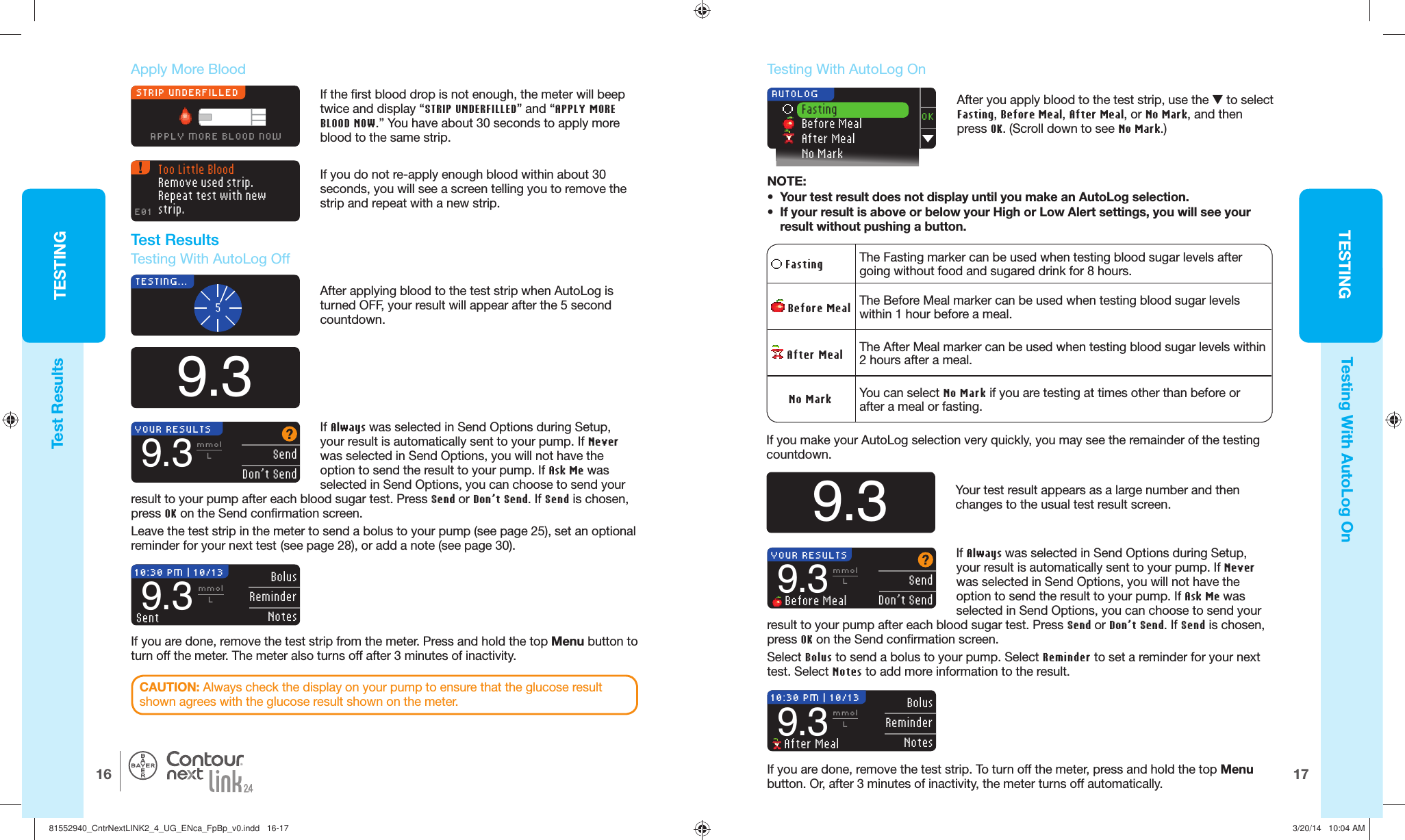 TESTING1716TESTING®STRIP UNDERFILLEDAPPLY MORE BLOOD NOW9.35TESTING...After applying blood to the test strip when AutoLog is turned OFF, your result will appear after the 5 second countdown.Too Little BloodRemove used strip. Repeat test with new strip.E01If you do not re-apply enough blood within about 30 seconds, you will see a screen telling you to remove the strip and repeat with a newstrip.If Always was selected in Send Options during Setup, your result is automatically sent to your pump. If Never was selected in Send Options, you will not have the option to send the result to your pump. If Ask Me was selected in Send Options, you can choose to send your result to your pump after each blood sugar test. Press Send or Don’t Send. If Send is chosen, press OK on the Send confirmation screen.Leave the test strip in the meter to send a bolus to your pump (see page 25), set an optional reminder for your next test (see page 28), or adda note (see page 30). YOUR RESULTS  SendDon’t Send9.3mmolLIf you are done, remove the test strip from the meter. Press and hold the top Menu button to turn off the meter. The meter also turns off after 3minutes of inactivity.10:30 PM | 10/13 Bolus ReminderNotes9.3mmolLSentOK Fasting Before Meal After Meal No Mark AUTOLOG Fasting The Fasting marker can be used when testing blood sugar levels after going without food and sugared drink for 8 hours.  Before Meal The Before Meal marker can be used when testing blood sugar levels within 1hour before a meal. After Meal The After Meal marker can be used when testing blood sugar levels within 2hours after a meal.     No Mark You can select No Mark if you are testing attimes other than before or after a meal or fasting.9.3Your test result appears as a large number and then changes to the usual test result screen.If you make your AutoLog selection very quickly, you may see the remainder of the testing countdown.10:30 PM | 10/13 Bolus ReminderNotes9.3mmolL After MealIf you are done, remove the test strip. To turn off the meter, press and hold the top Menu button. Or, after 3 minutes of inactivity, the meter turns off automatically.YOUR RESULTS  SendDon’t Send9.3mmolL Before MealTest ResultsTesting With AutoLog On Apply More Blood   Test Results  Testing With AutoLog OffIf the first blood drop is not enough, the meter will beep twice and display “STRIP UNDERFILLED” and “APPLY MORE BLOOD NOW.” You have about 30 seconds to apply more blood to the same strip.CAUTION: Always check the display on your pump to ensure that the glucose result shown agrees with the glucose result shown on the meter.  Testing With AutoLog OnAfter you apply blood to the test strip, use the  to select Fasting, Before Meal, After Meal, or No Mark, and then press OK. (Scroll down to see No Mark.)NOTE:•  Your test result does not display until you make an AutoLog selection.•  If your result is above or below your High or Low Alertsettings, you will see your result without pushing abutton.If Always was selected in Send Options during Setup, your result is automatically sent to your pump. If Never was selected in Send Options, you will not have the option to send the result to your pump. If Ask Me was selected in Send Options, you can choose to send your result to your pump after each blood sugar test. Press Send or Don’t Send. If Send is chosen, press OK on the Send confirmation screen.Select Bolus to send a bolus to your pump. Select Reminder to set a reminder for your next test. Select Notes to add more information to the result.81552940_CntrNextLINK2_4_UG_ENca_FpBp_v0.indd   16-1781552940_CntrNextLINK2_4_UG_ENca_FpBp_v0.indd   16-17 3/20/14   10:04 AM3/20/14   10:04 AM