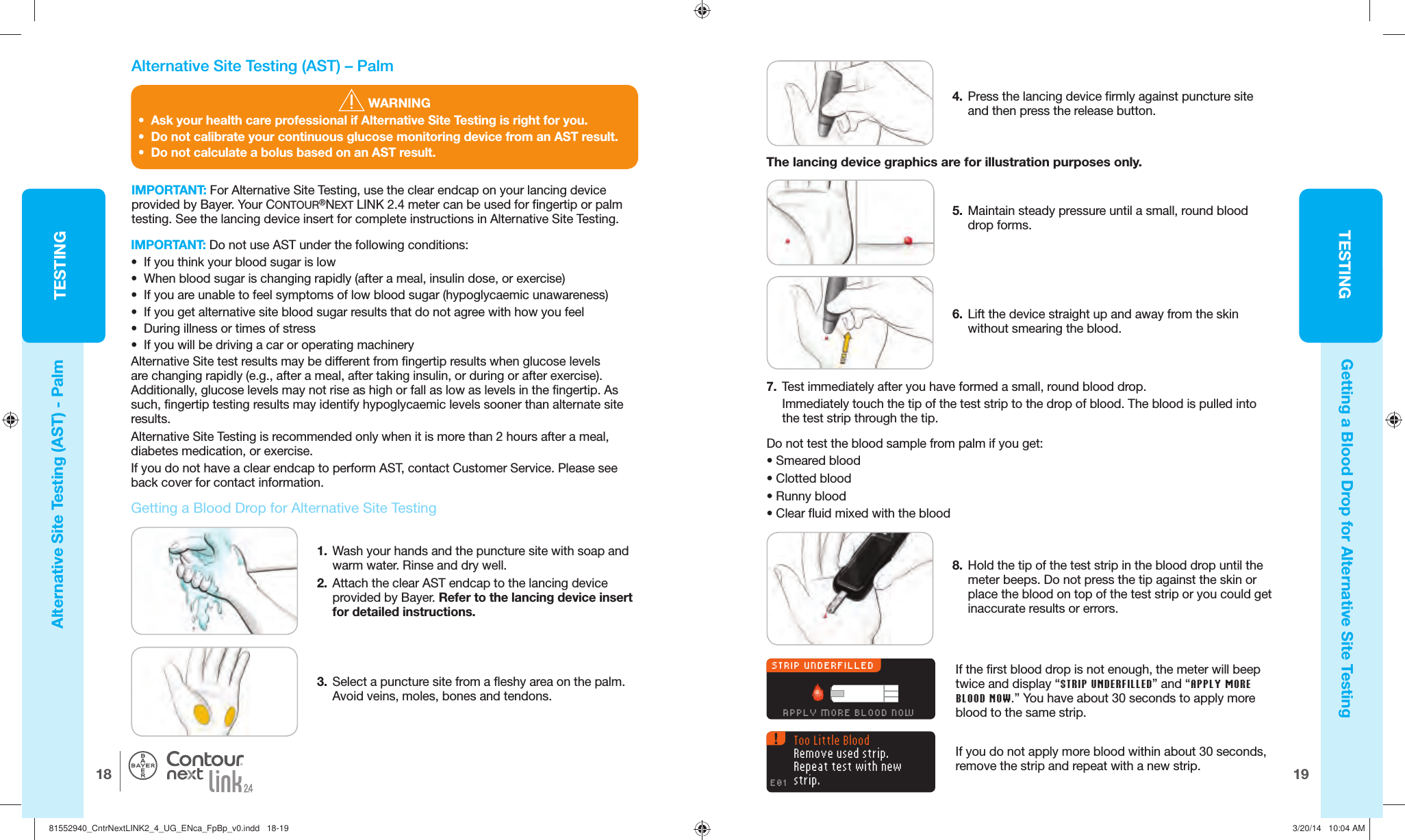 19TESTINGTESTING18®8.  Hold the tip of the test strip in the blood drop until the meter beeps. Do not press the tip against the skin or place the blood on top of the test strip or you could get inaccurate results or errors. STRIP UNDERFILLEDAPPLY MORE BLOOD NOWIf the first blood drop is not enough, the meter will beep twice and display “ STRIP UNDERFILLED” and “APPLY MORE BLOOD NOW.” You have about 30 seconds to apply more blood to the samestrip. Too Little BloodRemove used strip. Repeat test with new strip.E01If you do not apply more blood within about 30 seconds, remove the strip and repeat with anewstrip.  WARNING•  Ask your health care professional if Alternative Site Testing is right for you.•  Do not calibrate your continuous glucose monitoring device from an AST result.•  Do not calculate a bolus based on an AST result.  Alternative Site Testing (AST) – PalmIMPORTANT: For Alternative Site Testing, use the clear endcap on your lancing device provided by Bayer. Your CONTOUR®NEXT LINK 2.4 meter can be used for fingertip or palm testing. See the lancing device insert for complete instructions in Alternative Site Testing.  Getting a Blood Drop for Alternative Site Testing1.  Wash your hands and the puncture site with soap and warm water. Rinse and dry well.2.  Attach the clear AST endcap to the lancing device provided by Bayer. Refer to the lancing device insert for detailed instructions.3.  Select a puncture site from a fleshy area on the palm. Avoid veins, moles, bones and tendons.IMPORTANT: Do not use AST under the following conditions:•  If you think your blood sugar is low•  When blood sugar is changing rapidly (after a meal, insulin dose, or exercise)•  If you are unable to feel symptoms of low blood sugar (hypoglycaemic unawareness)•  If you get alternative site blood sugar results that do not agree with how you feel•  During illness or times of stress•  If you will be driving a car or operating machineryAlternative Site test results may be different from fingertip results when glucose levels are changing rapidly (e.g., after a meal, after taking insulin, or during or after exercise). Additionally, glucose levels may not rise as high or fall as low as levels in the fingertip. As such, fingertip testing results may identify hypoglycaemic levels sooner than alternate site results.Alternative Site Testing is recommended only when it is more than 2 hours after a meal, diabetes medication, or exercise.If you do not have a clear endcap to perform AST, contact Customer Service. Please see back cover for contact information.Alternative Site Testing (AST) - PalmGetting a Blood Drop for Alternative Site Testing4.  Press the lancing device firmly against puncture site and then press the release button.5.  Maintain steady pressure until a small, round blood drop forms.6.  Lift the device straight up and away from the skin without smearing the blood.7.  Test immediately after you have formed a small, round blooddrop.Immediately touch the tip of the test strip to the drop of blood. The blood is pulled into the test strip through the tip. Do not test the blood sample from palm if you get:•  Smeared blood • Clotted blood • Runny blood • Clear fluid mixed with the bloodThe lancing device graphics are for illustration purposes only.81552940_CntrNextLINK2_4_UG_ENca_FpBp_v0.indd   18-1981552940_CntrNextLINK2_4_UG_ENca_FpBp_v0.indd   18-19 3/20/14   10:04 AM3/20/14   10:04 AM