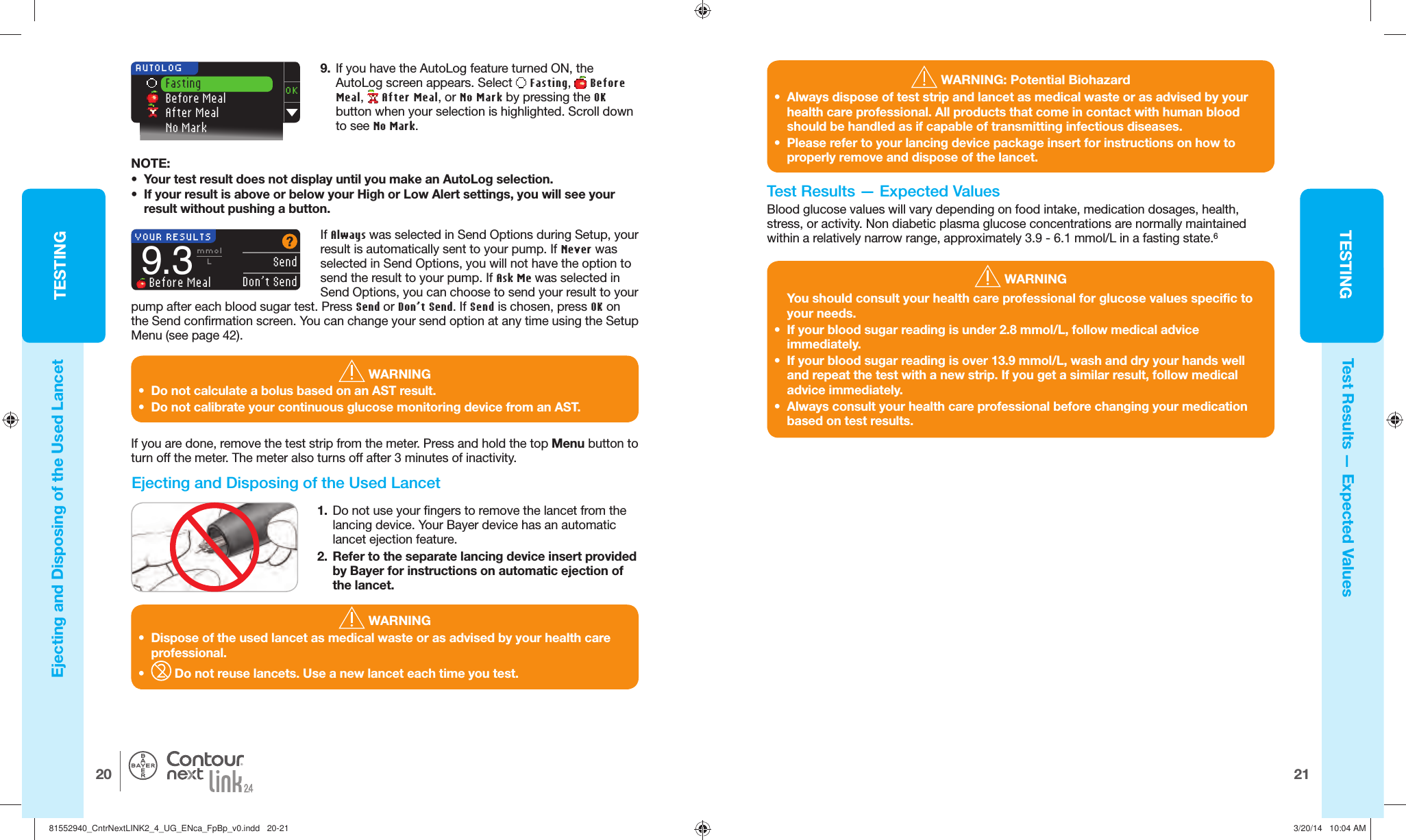 TESTING2120TESTING®YOUR RESULTS  SendDon’t Send9.3mmolL Before Meal9.  If you have the AutoLog feature turned ON, the AutoLog screen appears. Select   Fasting,   Before Meal,   After Meal, or No Mark by pressing the OK button when your selection is highlighted. Scroll down to see No Mark.OK Fasting Before Meal After Meal No Mark AUTOLOGNOTE:•  Your test result does not display until you make an AutoLog selection.•  If your result is above or below your High or Low Alertsettings, you will see your result without pushing abutton. WARNING•  Dispose of the used lancet as medical waste or as advised by your health care professional.•    Do not reuse lancets. Use a new lancet each time you test.  WARNING: Potential Biohazard•  Always dispose of test strip and lancet as medical waste or as advised by your health care professional. All products that come in contact with human blood should be handled as if capable of transmitting infectious diseases. •  Please refer to your lancing device package insert for instructions on how to properly remove and dispose of the lancet. WARNINGYou should consult your health care professional for glucose values specific to your needs.•  If your blood sugar reading is under 2.8 mmol/L, follow medical advice immediately. •  If your blood sugar reading is over 13.9 mmol/L, wash and dry your hands well and repeat the test with a new strip. If you get a similar result, follow medical advice immediately. •  Always consult your health care professional before changing your medication based on test results.Test Results — Expected ValuesIf you are done, remove the test strip from the meter. Press and hold the top Menu button to turn off the meter. The meter also turns off after 3minutes of inactivity.   Ejecting and Disposing of the Used Lancet1.  Do not use your fingers to remove the lancet from the lancing device. Your Bayer device has an automatic lancet ejection feature.2.  Refer to the separate lancing device insert provided by Bayer for instructions on automatic ejection of the lancet.If Always was selected in Send Options during Setup, your result is automatically sent to your pump. If Never was selected in Send Options, you will not have the option to send the result to your pump. If Ask Me was selected in Send Options, you can choose to send your result to your pump after each blood sugar test. Press Send or Don’t Send. If Send is chosen, press OK on the Send confirmation screen. You can change your send option at any time using the Setup Menu (see page42).  WARNING•  Do not calculate a bolus based on an AST result.•  Do not calibrate your continuous glucose monitoring device from an AST.Ejecting and Disposing of the Used LancetTest Results — Expected ValuesBlood glucose values will vary depending on food intake, medication dosages, health, stress, or activity. Non diabetic plasma glucose concentrations are normally maintained within a relatively narrow range, approximately 3.9 - 6.1mmol/L in afastingstate.681552940_CntrNextLINK2_4_UG_ENca_FpBp_v0.indd   20-2181552940_CntrNextLINK2_4_UG_ENca_FpBp_v0.indd   20-21 3/20/14   10:04 AM3/20/14   10:04 AM