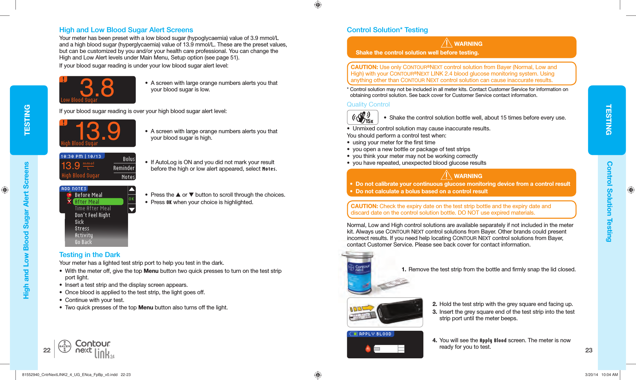 TESTING2322TESTING®APPLY BLOOD WARNING•  Do not calibrate your continuous glucose monitoring device from a control result•  Do not calculate a bolus based on a control result3.8Low Blood Sugar13.9High Blood Sugar•  A screen with large orange numbers alerts you that your blood sugar is high.10:30 PM | 10/13 BolusReminderNotes13.9 mmolLHigh Blood Sugar Before Meal After Meal Time After Meal  Don’t Feel Right Sick Stress Activity Go BackADD NOTESOK WARNINGShake the control solution well before testing.  High and Low Blood Sugar Alert ScreensControl Solution Testing  High and Low Blood Sugar Alert ScreensYour meter has been preset with a low blood sugar (hypoglycaemia) value of 3.9 mmol/L and a high blood sugar (hyperglycaemia) value of 13.9mmol/L. These are the preset values, but can be customized by you and/or your health care professional. Youcan change the High and Low Alert levels under Main Menu, Setup option (see page51).If your blood sugar reading is under your low blood sugar alertlevel:•  A screen with large orange numbers alerts you that your blood sugar is low.If your blood sugar reading is over your high blood sugar alertlevel:•  If AutoLog is ON and you did not mark your result before the high or low alert appeared, select Notes. • Press the  or  button to scroll through the choices.• Press OK when your choice is highlighted.   Testing in the Dark Your meter has a lighted test strip port to help you test in the dark. •  With the meter off, give the top Menu button two quick presses to turn on the test strip port light. •  Insert a test strip and the display screen appears. •  Once blood is applied to the test strip, the light goes off. •  Continue with your test. •  Two quick presses of the top Menu button also turns off thelight.  Control Solution* TestingCAUTION: Check the expiry date on the test strip bottle and the expiry date and discard date on the control solution bottle. DO NOT use expired materials. Quality ControlNormal, Low and High control solutions are available separately if not included in the meter kit. Always use CONTOUR NEXT control solutions from Bayer. Other brands could present incorrect results. If you need help locating CONTOUR NEXT control solutions from Bayer, contact Customer Service. Please see back cover for contact information.1.  Remove the test strip from the bottle and firmly snap the lid closed. 2.  Hold the test strip with the grey square end facing up.3.  Insert the grey square end of the test strip into the test strip port until the meter beeps.4.  You will see the Apply Blood screen. The meter is now ready for you to test.CAUTION: Use only CONTOUR®NEXT control solution from Bayer (Normal, Low and High) with your CONTOUR®NEXT LINK 2.4 blood glucose monitoring system. Using anything other than CONTOUR NEXT control solution can cause inaccurate results.* Control solution may not be included in all meter kits. Contact Customer Service for information on obtaining control solution. See back cover for Customer Service contact information.•  Shake the control solution bottle well, about 15times before every use.•  Unmixed control solution may cause inaccurate results.You should perform a control test when:•  using your meter for the first time•  you open a new bottle or package of test strips•  you think your meter may not be working correctly•  you have repeated, unexpected blood glucose results81552940_CntrNextLINK2_4_UG_ENca_FpBp_v0.indd   22-2381552940_CntrNextLINK2_4_UG_ENca_FpBp_v0.indd   22-23 3/20/14   10:04 AM3/20/14   10:04 AM