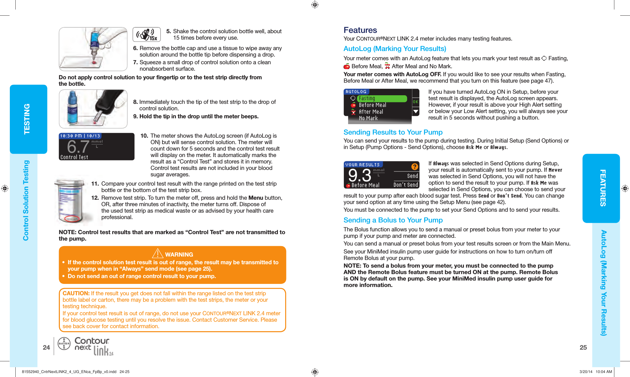 25FEATURESTESTING24®10:30 PM | 10/136.7mmolLControl TestOK Fasting Before Meal After Meal No Mark AUTOLOGYOUR RESULTS  SendDon’t Send9.3mmolL Before Meal WARNING•  If the control solution test result is out of range, the result may be transmitted to your pump when in “Always” send mode (see page 25).•  Do not send an out of range control result to your pump. Control Solution TestingAutoLog (Marking Your Results)10.  The meter shows the AutoLog screen (if AutoLog is ON) but will sense control solution. The meter will count down for 5 seconds and the control test result will display on the meter. It automatically marks the result as a “Control Test” and stores it in memory. Control test results are not included in your blood sugar averages.8. Immediately touch the tip of the test strip to the drop of control solution.9. Hold the tip in the drop until the meter beeps.CAUTION: If the result you get does not fall within the range listed on the test strip bottle label or carton, there may be a problem with the test strips, the meter or your testing technique.If your control test result is out of range, do not use your CONTOUR®NEXT LINK 2.4 meter for blood glucose testing until you resolve the issue. Contact Customer Service. Please see back cover for contact information.11.  Compare your control test result with the range printed on the test strip bottle or the bottom of the test strip box.12.  Remove test strip. To turn the meter off, press and hold the Menu button, OR, after three minutes of inactivity, the meter turns off. Dispose of the used test strip as medical waste or as advised by your health care professional. FeaturesYour CONTOUR®NEXT LINK 2.4 meter includes many testingfeatures.  AutoLog (Marking Your Results)Your meter comes with an AutoLog feature that lets you markyour test result as  Fasting,  Before Meal,  After Meal and No Mark. Your meter comes with AutoLog OFF. If you would like to see your results when Fasting, Before Meal or After Meal, we recommend that you turn on this feature (see page 47).If you have turned AutoLog ON in Setup, before your test result is displayed, the AutoLog screen appears. However, if your result is above your High Alert setting or below your Low Alert setting, you will always see your result in 5 seconds without pushing a button. Sending Results to Your PumpYou can send your results to the pump during testing. During Initial Setup (Send Options) or in Setup (Pump Options - Send Options), choose Ask Me or Always.If Always was selected in Send Options during Setup, your result is automatically sent to your pump. If Never was selected in Send Options, you will not have the option to send the result to your pump. If Ask Me was selected in Send Options, you can choose to send your result to your pump after each blood sugar test. Press Send or Don’t Send. You can change your send option at any time using the Setup Menu (see page42). You must be connected to the pump to set your Send Options and to send your results.NOTE: Control test results that are marked as “Control Test” are not transmitted to thepump.5.  Shake the control solution bottle well, about 15 times before every use.Do not apply control solution to your fingertip or to the test strip directly from thebottle. Sending a Bolus to Your PumpThe Bolus function allows you to send a manual or preset bolus from your meter to your pump if your pump and meter are connected.You can send a manual or preset bolus from your test results screen or from the Main Menu.See your MiniMed insulin pump user guide for instructions on how to turn on/turn off Remote Bolus at your pump.NOTE: To send a bolus from your meter, you must be connected to the pump AND the Remote Bolus feature must be turned ON at the pump. Remote Bolus is ON by default on the pump. See your MiniMed insulin pump user guide for more information. 6. Remove the bottle cap and use a tissue to wipe away any solution around the bottle tip before dispensing a drop.7. Squeeze a small drop of control solution onto a clean nonabsorbent surface. 81552940_CntrNextLINK2_4_UG_ENca_FpBp_v0.indd   24-2581552940_CntrNextLINK2_4_UG_ENca_FpBp_v0.indd   24-25 3/20/14   10:04 AM3/20/14   10:04 AM